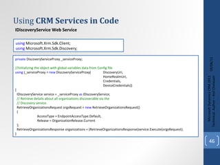 Using  CRM Services in Code 09/08/11 Microsoft Dynamics CRM 2011 Techinical. Author – Anil Chelasani IDiscoveryService Web Service IOrganizationService Web Service using  Microsoft.Xrm.Sdk.Client;  using  Microsoft.Xrm.Sdk.Discovery;  private  DiscoveryServiceProxy _serviceProxy;  //Initializing the object with global variables data from Config file using  (_serviceProxy =  new  DiscoveryServiceProxy( DiscoveryUri,  HomeRealmUri,  Credentials,  DeviceCredentials))  {  IDiscoveryService service = _serviceProxy  as  IDiscoveryService;  // Retrieve details about all organizations discoverable via the   // Discovery service.   RetrieveOrganizationsRequest orgsRequest =  new  RetrieveOrganizationsRequest()  {  AccessType = EndpointAccessType.Default,  Release = OrganizationRelease.Current  };  RetrieveOrganizationsResponse organizations = (RetrieveOrganizationsResponse)service.Execute(orgsRequest); }  