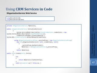 Using  CRM Services in Code 09/08/11 Microsoft Dynamics CRM 2011 Techinical. Author – Anil Chelasani IOrganizationService Web Service using  Microsoft.Xrm.Sdk; using  Microsoft.Xrm.Sdk.Client;  private   IOrganizationService  MyService; public   IOrganizationService  InitializeService() { System.ServiceModel.Description. ClientCredentials  credentials =  new   System.ServiceModel.Description. ClientCredentials (); credentials.Windows.ClientCredential =  System.Net. CredentialCache .DefaultNetworkCredentials; using  ( OrganizationServiceProxy  _serviceProxy =  new   OrganizationServiceProxy ( new  Uri (_OrganizationService),  null , credentials,  null )) { _serviceProxy.Authenticate(); MyService = ( IOrganizationService )_serviceProxy; } return  MyService; } public   Guid  Create( Entity  Entity) { try { return  MyService.Create(Entity); } catch  ( Exception  ex) {  throw  ex; } } 