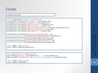 Create 09/08/11 Microsoft Dynamics CRM 2011 Techinical. Author – Anil Chelasani Entity  primaryContact =  new   Entity ( "contact" ); primaryContact.Attributes[ "firstname" ] = txtFirstName.Text; primaryContact.Attributes[ "lastname" ] = txtLastName.Text; primaryContact.Attributes[ "address1_line1" ] = txtAddress.Text; primaryContact.Attributes[ "address1_city" ] = txtCity.Text; primaryContact.Attributes[ "address1_stateorprovince" ] = ddlState.SelectedItem.Text; primaryContact.Attributes[ "address1_postalcode" ] = txtZip.Text; primaryContact.Attributes[ "emailaddress1" ] = txtEmail.Text; primaryContact.Attributes[ "preferredcontactmethodcode" ] =  new   OptionSetValue ( Convert .ToInt32(ddlPrefrredContactMethod.SelectedValue)); primaryContact.Attributes[ "preferredappointmentdaycode" ] =  new   OptionSetValue ( Convert .ToInt32(ddlPreferredDay.SelectedValue)); primaryContact.Attributes[ "preferredappointmenttimecode" ] =  new   OptionSetValue ( Convert .ToInt32(ddlPreferredTime.SelectedValue)); Common  common =  new   Common (); return  common.Create(primaryContact); using  Microsoft.Xrm.Sdk; Entity  Opp =  new   Entity ( "opportunity" ); Opp.Attributes[ "name" ] = txtLastName.Text +  " "  + txtFirstName.Text; Opp.Attributes[ "customerid" ] =  new   EntityReference ( "contact" , PrimaryContactID); Common  common =  new   Common (); return  common.Create(Opp); 