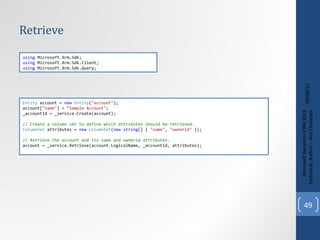 Retrieve 09/08/11 Microsoft Dynamics CRM 2011 Techinical. Author – Anil Chelasani Entity  account =  new   Entity ( "account" ); account[ "name" ] =  “Sample Account" ; _accountId = _service.Create(account); // Create a column set to define which attributes should be retrieved. ColumnSet  attributes =  new   ColumnSet ( new   string [] {  "name" ,  "ownerid"  }); // Retrieve the account and its name and ownerid attributes. account = _service.Retrieve(account.LogicalName, _accountId, attributes); using  Microsoft.Xrm.Sdk; using  Microsoft.Xrm.Sdk.Client; using  Microsoft.Xrm.Sdk.Query; 
