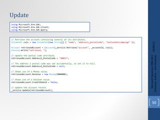 Update 09/08/11 Microsoft Dynamics CRM 2011 Techinical. Author – Anil Chelasani // Retrieve the account containing several of its attributes. ColumnSet  cols =  new   ColumnSet ( new   String [] {  "name" ,  "address1_postalcode" ,  "lastusedincampaign"  }); Account  retrievedAccount = ( Account )_service.Retrieve( "account" , _accountId, cols); Console .Write( "retrieved, " ); // Update the postal code attribute. retrievedAccount.Address1_PostalCode =  "98052" ; // The address 2 postal code was set accidentally, so set it to null. retrievedAccount.Address2_PostalCode =  null ; // Shows use of a Money value. retrievedAccount.Revenue =  new   Money (5000000); // Shows use of a boolean value. retrievedAccount.CreditOnHold =  false ; // Update the account record. _service.Update(retrievedAccount); using  Microsoft.Xrm.Sdk; using  Microsoft.Xrm.Sdk.Client; using  Microsoft.Xrm.Sdk.Query; 