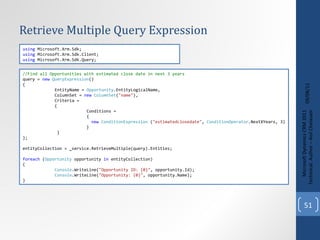 Retrieve Multiple Query Expression 09/08/11 Microsoft Dynamics CRM 2011 Techinical. Author – Anil Chelasani //Find all Opportunities with estimated close date in next 3 years query =  new   QueryExpression () { EntityName =  Opportunity .EntityLogicalName, ColumnSet =  new   ColumnSet ( "name" ), Criteria = { Conditions = { new   ConditionExpression  ( "estimatedclosedate" ,  ConditionOperator .NextXYears, 3) } } }; entityCollection = _service.RetrieveMultiple(query).Entities; foreach  ( Opportunity  opportunity  in  entityCollection) { Console .WriteLine( "Opportunity ID: {0}" , opportunity.Id); Console .WriteLine( "Opportunity: {0}" , opportunity.Name); } using  Microsoft.Xrm.Sdk; using  Microsoft.Xrm.Sdk.Client; using  Microsoft.Xrm.Sdk.Query; 