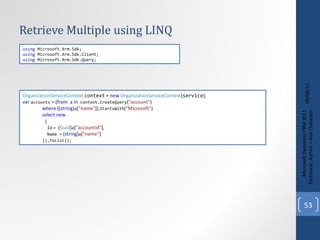 Retrieve Multiple using LINQ 09/08/11 Microsoft Dynamics CRM 2011 Techinical. Author – Anil Chelasani OrganizationServiceContext   context  =  new   OrganizationServiceContext ( service ); var   accounts  = ( from  a   in  context.CreateQuery ( "account" )                  where  (( string ) a [ "name" ]). StartsWith ( "Microsoft" )                  select   new                  {                      Id   =  ( Guid ) a [ "accountid" ],                      Name =  ( string ) a [ "name" ]                  }).ToList(); using  Microsoft.Xrm.Sdk; using  Microsoft.Xrm.Sdk.Client; using  Microsoft.Xrm.Sdk.Query; 