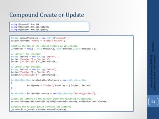 Compound Create or Update 09/08/11 Microsoft Dynamics CRM 2011 Techinical. Author – Anil Chelasani Entity  accountToCreate =  new   Entity ( "account" ); accountToCreate[ "name" ] =  "Example Account" ; //Define the IDs of the related letters we will create _letterIds =  new [] {  Guid .NewGuid(),  Guid .NewGuid(),  Guid .NewGuid() }; // Letter 1 for creation Entity  letter1 =  new   Entity ( "letter" ); letter1[ "subject" ] =  "Letter 1" ; letter1[ "activityid" ] = _letterIds[0]; // Letter 2 for creation Entity  letter2 =  new   Entity ( "letter" ); letter2[ "subject" ] =  "Letter 2" ; letter2[ "activityid" ] = _letterIds[1]; EntityCollection  relatedLettersToCreate =  new   EntityCollection { EntityName =  "letter" , Entities = { letter1, letter2} }; Relationship  letterRelationship =  new   Relationship ( "Account_Letters" ); //Adds the letters to the account under the specified relationship accountToCreate.RelatedEntities.Add(letterRelationship, relatedLettersToCreate); //Passes the Account (which contains the letters)  _accountId = _service.Create(accountToCreate); using  Microsoft.Xrm.Sdk; using  Microsoft.Xrm.Sdk.Client; using  Microsoft.Xrm.Sdk.Query; 
