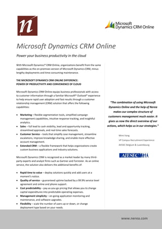 Microsoft Dynamics CRM Online
Power your business productivity in the cloud

With Microsoft Dynamics® CRM Online, organizations benefit from the same
capabilities as the on-premises version of Microsoft Dynamics CRM, minus
lengthy deployments and time-consuming maintenance.

THE MICROSOFT DYNAMICS CRM ONLINE DIFFERENCE:
POWER OF PRODUCTIVITY AND CONVENIENCE OF CLOUD

Microsoft Dynamics CRM Online equips business professionals with access
to customer information through a familiar Microsoft® Outlook® experience
to help ensure rapid user adoption and fast results through a customer
relationship management (CRM) solution that offers the following                “The combination of using Microsoft
capabilities:                                                                  Dynamics Online and the help of Nerea
                                                                                   makes our complex structure of
 Marketing – flexible segmentation tools, simplified campaign
                                                                              customers management much easier. It
  management capabilities, intuitive response tracking, and insightful
  analytics.                                                                   gives us now the direct overview of our
 Sales – full lead to cash visibility, lead and opportunity tracking,        actions, which helps us in our strategies.”
  streamlined approvals, and real-time sales forecasts.
 Customer Service – tools that simplify case management, streamline                   Mimi Vang
  escalations, improve knowledge sharing, and enable more effective
                                                                                       VP Campus Recruitment Experience
  account management.
 Extended CRM – a flexible framework that helps organizations create                  AIESEC Belgium & Luxembourg
  custom business applications and industry solutions.

Microsoft Dynamics CRM is recognized as a market leader by many third-
party experts and analyst firms such as Gartner and Forrester. As an online
service, the solution also delivers the additional benefits of:

 Rapid time to value – deploy solutions quickly and add users at a
  moment’s notice.
 Quality of service – guaranteed uptime backed by a 99.9% service level
  agreement and online and phone support.
 Cost predictability – pay-as-you-go pricing that allows you to change
  capital expenditures into predictable operating expenses.
 Management simplicity – on-going application monitoring and
  maintenance, and software upgrades.
 Flexibility – scale the number of users up or down, or change
  deployment type based on your needs.



                                                                                         www.nerea.com
 