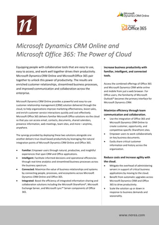Microsoft Dynamics CRM Online and
Microsoft Office 365: The Power of Cloud
Productivity
Equipping people with collaborative tools that are easy to use, Increase business productivity with
easy to access, and work well together drives their productivity.                 familiar, intelligent, and connected
Microsoft Dynamics CRM Online and Microsoft Office 365 pair                       tools.
together to unlock this power of productivity. The results are
enriched customer relationships, streamlined business processes,                  Access the combined offerings of Office 365
                                                                                  and Microsoft Dynamics CRM while online
and improved communication and collaboration across the
                                                                                  and mobile from just a web browser. For
enterprise.
                                                                                  Office users, the familiarity of Microsoft
                                                                                  Outlook® becomes the primary interface for
Microsoft Dynamics CRM Online provides a powerful and easy-to-use                 Microsoft Dynamics CRM.
customer relationship management (CRM) solution delivered through the
cloud, to help organizations improve marketing effectiveness, boost sales,
                                                                                  Maximize efficiency through team
and enrich customer service interactions quickly and cost-effectively.
                                                                                  communication and collaboration.
Microsoft Office 365 delivers familiar Microsoft Office solutions via the cloud
                                                                                      Use the integration of Office 365 and
so that you can access email, contacts, documents, shared calendars,
                                                                                       Microsoft Dynamics CRM Online to
presence information, web meetings, team sites, and more—anytime,
                                                                                       create customer, opportunity, and
anywhere.
                                                                                       competitive-specific SharePoint sites.
The synergy provided by deploying these two solutions alongside one                   Empower users to work collaboratively
                                                                                       on key business documents.
another delivers true cloud-based productivity by leveraging the natural
integration points of Microsoft Dynamics CRM Online and Office 365.                   Easily share critical customer
                                                                                       information and history across the
    Familiar: Empower users through natural, productive, and insightful               organization.
     experiences that span CRM and Office applications.
    Intelligent: Facilitate informed decisions and operational efficiencies      Reduce costs and increase agility with
     through real-time analytics and streamlined business processes across        the cloud.
     the business spectrum.                                                           Mitigate the overhead of administering
    Connected: Maximize the value of business relationships and systems               servers in support of critical business
     by connecting people, processes, and ecosystems across Microsoft                  applications by moving to the cloud.
     Dynamics CRM Online and Office 365.                                              Benefit from automatic upgrades across
    Integrated: Boost the efficiency of integrated information-sharing and            Microsoft Dynamics CRM and Office
     collaboration solutions including the Microsoft SharePoint®, Microsoft            365 to drive productivity.
     Exchange Server, and Microsoft Lync™ Server components of Office                 Scale the solution up or down in
     365.                                                                              response to business demands and
                                                                                       seasonality.




                                                                                               www.nerea.com
 