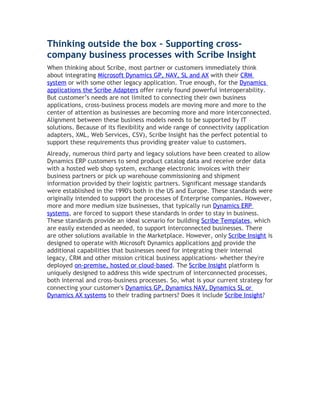 Thinking outside the box – Supporting cross-
company business processes with Scribe Insight
When thinking about Scribe, most partner or customers immediately think
about integrating Microsoft Dynamics GP, NAV, SL and AX with their CRM
system or with some other legacy application. True enough, for the Dynamics
applications the Scribe Adapters offer rarely found powerful interoperability.
But customer’s needs are not limited to connecting their own business
applications, cross-business process models are moving more and more to the
center of attention as businesses are becoming more and more interconnected.
Alignment between these business models needs to be supported by IT
solutions. Because of its flexibility and wide range of connectivity (application
adapters, XML, Web Services, CSV), Scribe Insight has the perfect potential to
support these requirements thus providing greater value to customers.
Already, numerous third party and legacy solutions have been created to allow
Dynamics ERP customers to send product catalog data and receive order data
with a hosted web shop system, exchange electronic invoices with their
business partners or pick up warehouse commissioning and shipment
information provided by their logistic partners. Significant message standards
were established in the 1990's both in the US and Europe. These standards were
originally intended to support the processes of Enterprise companies. However,
more and more medium size businesses, that typically run Dynamics ERP
systems, are forced to support these standards in order to stay in business.
These standards provide an ideal scenario for building Scribe Templates, which
are easily extended as needed, to support interconnected businesses. There
are other solutions available in the Marketplace. However, only Scribe Insight is
designed to operate with Microsoft Dynamics applications and provide the
additional capabilities that businesses need for integrating their internal
legacy, CRM and other mission critical business applications- whether they're
deployed on-premise, hosted or cloud-based. The Scribe Insight platform is
uniquely designed to address this wide spectrum of interconnected processes,
both internal and cross-business processes. So, what is your current strategy for
connecting your customer's Dynamics GP, Dynamics NAV, Dynamics SL or
Dynamics AX systems to their trading partners? Does it include Scribe Insight?
 