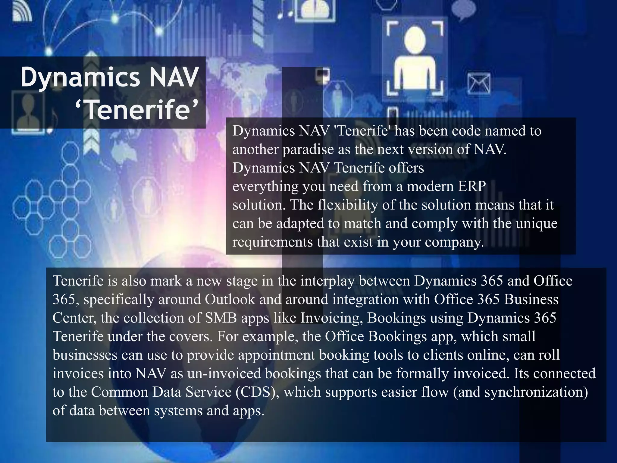 Dynamics NAV
‘Tenerife’
Dynamics NAV 'Tenerife' has been code named to
another paradise as the next version of NAV.
Dynamics NAV Tenerife offers
everything you need from a modern ERP
solution. The flexibility of the solution means that it
can be adapted to match and comply with the unique
requirements that exist in your company.
Tenerife is also mark a new stage in the interplay between Dynamics 365 and Office
365, specifically around Outlook and around integration with Office 365 Business
Center, the collection of SMB apps like Invoicing, Bookings using Dynamics 365
Tenerife under the covers. For example, the Office Bookings app, which small
businesses can use to provide appointment booking tools to clients online, can roll
invoices into NAV as un-invoiced bookings that can be formally invoiced. Its connected
to the Common Data Service (CDS), which supports easier flow (and synchronization)
of data between systems and apps.
 