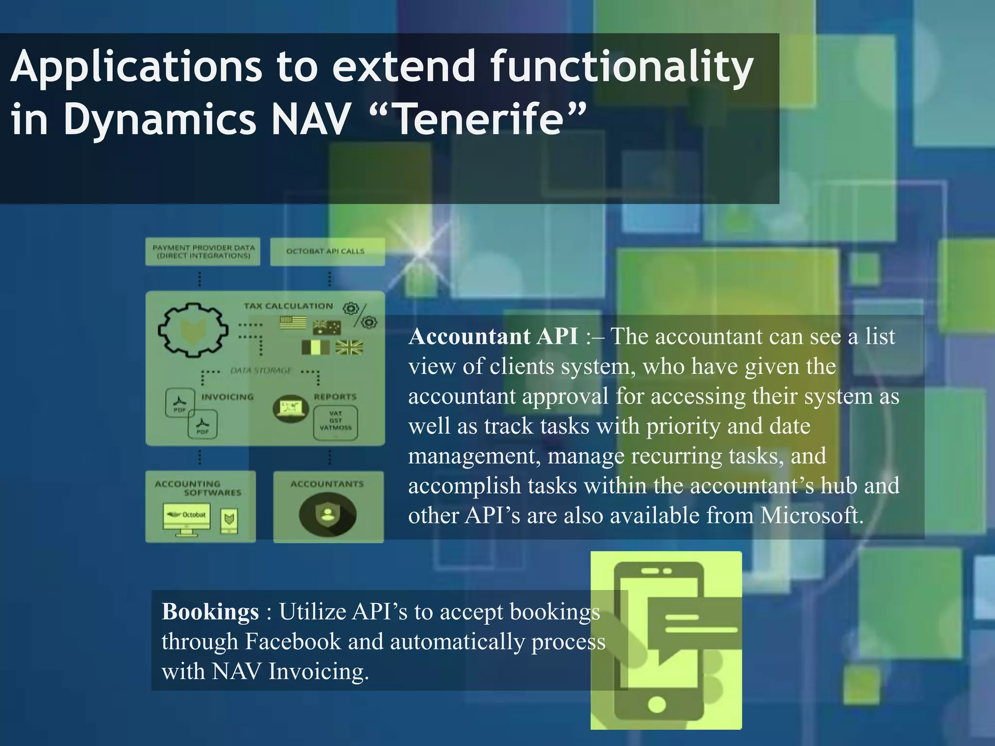 Applications to extend functionality
in Dynamics NAV “Tenerife”
Accountant API :– The accountant can see a list
view of clients system, who have given the
accountant approval for accessing their system as
well as track tasks with priority and date
management, manage recurring tasks, and
accomplish tasks within the accountant’s hub and
other API’s are also available from Microsoft.
Bookings : Utilize API’s to accept bookings
through Facebook and automatically process
with NAV Invoicing.
 