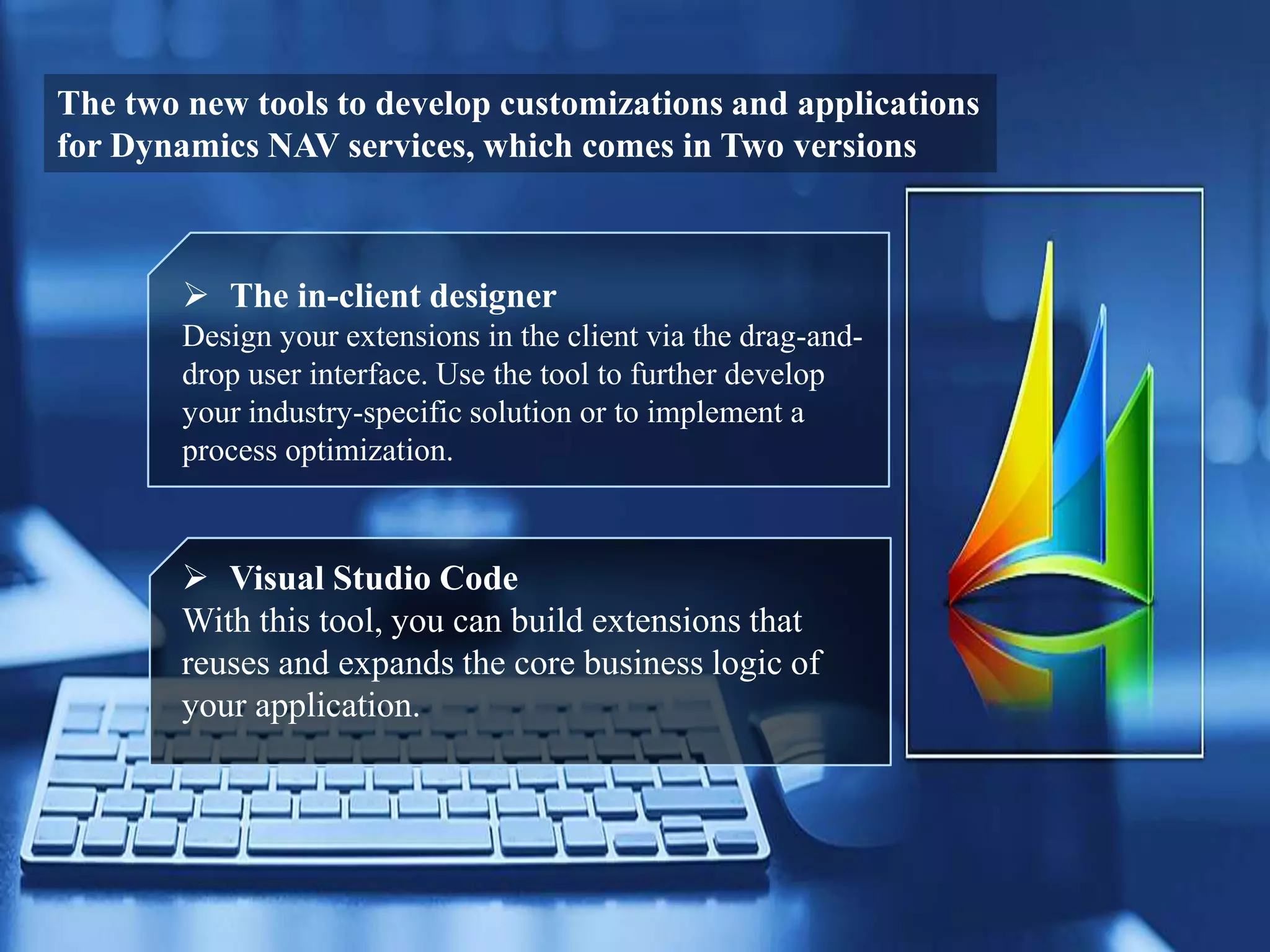 The two new tools to develop customizations and applications
for Dynamics NAV services, which comes in Two versions
 The in-client designer
Design your extensions in the client via the drag-and-
drop user interface. Use the tool to further develop
your industry-specific solution or to implement a
process optimization.
 Visual Studio Code
With this tool, you can build extensions that
reuses and expands the core business logic of
your application.
 
