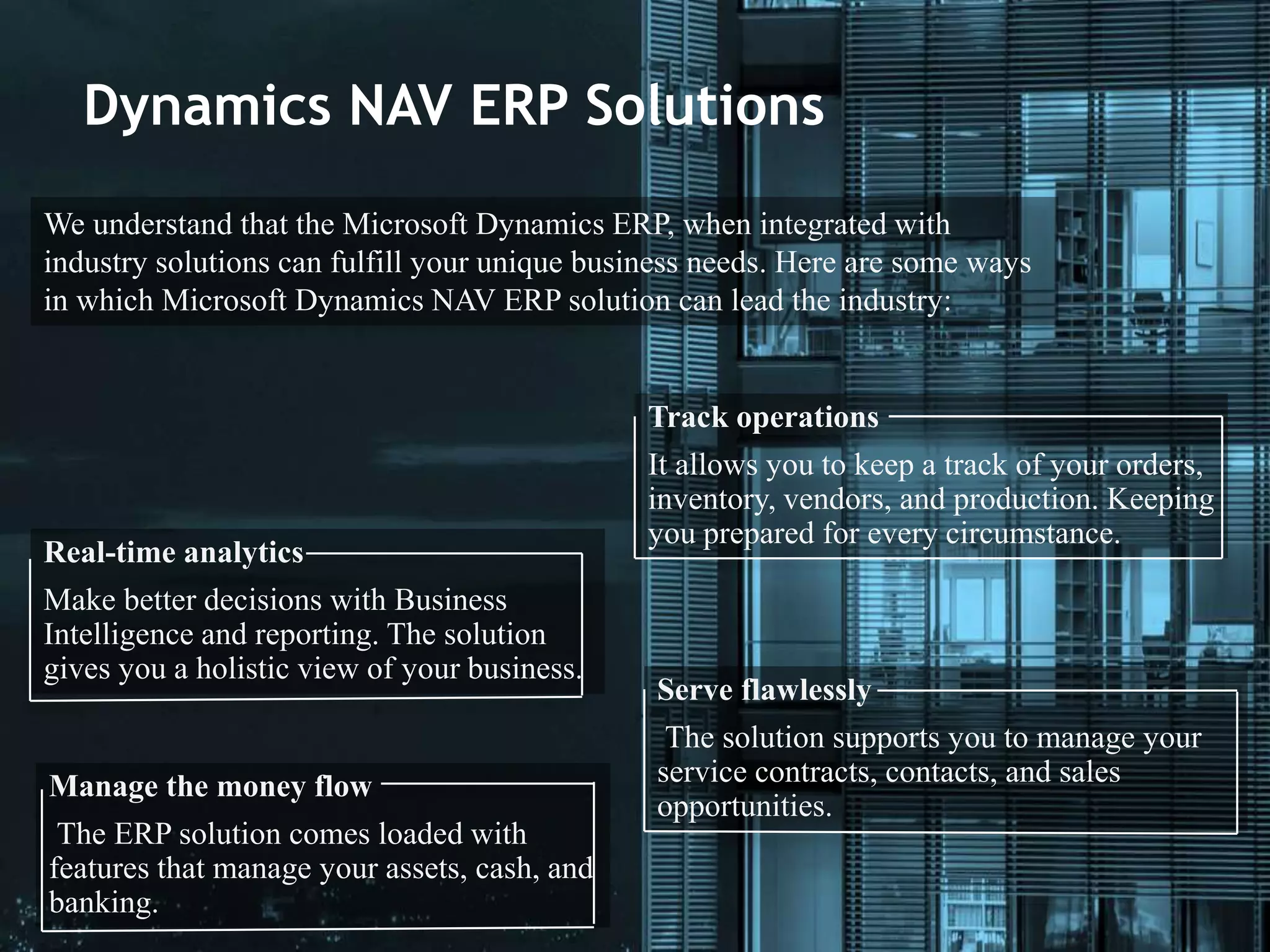 Dynamics NAV ERP Solutions
We understand that the Microsoft Dynamics ERP, when integrated with
industry solutions can fulfill your unique business needs. Here are some ways
in which Microsoft Dynamics NAV ERP solution can lead the industry:
Track operations
It allows you to keep a track of your orders,
inventory, vendors, and production. Keeping
you prepared for every circumstance.
Real-time analytics
Make better decisions with Business
Intelligence and reporting. The solution
gives you a holistic view of your business.
Serve flawlessly
The solution supports you to manage your
service contracts, contacts, and sales
opportunities.
Manage the money flow
The ERP solution comes loaded with
features that manage your assets, cash, and
banking.
 