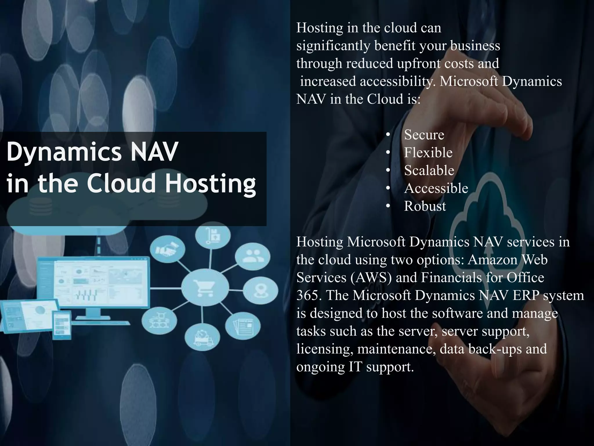 Dynamics NAV
in the Cloud Hosting
Hosting in the cloud can
significantly benefit your business
through reduced upfront costs and
increased accessibility. Microsoft Dynamics
NAV in the Cloud is:
• Secure
• Flexible
• Scalable
• Accessible
• Robust
Hosting Microsoft Dynamics NAV services in
the cloud using two options: Amazon Web
Services (AWS) and Financials for Office
365. The Microsoft Dynamics NAV ERP system
is designed to host the software and manage
tasks such as the server, server support,
licensing, maintenance, data back-ups and
ongoing IT support.
 