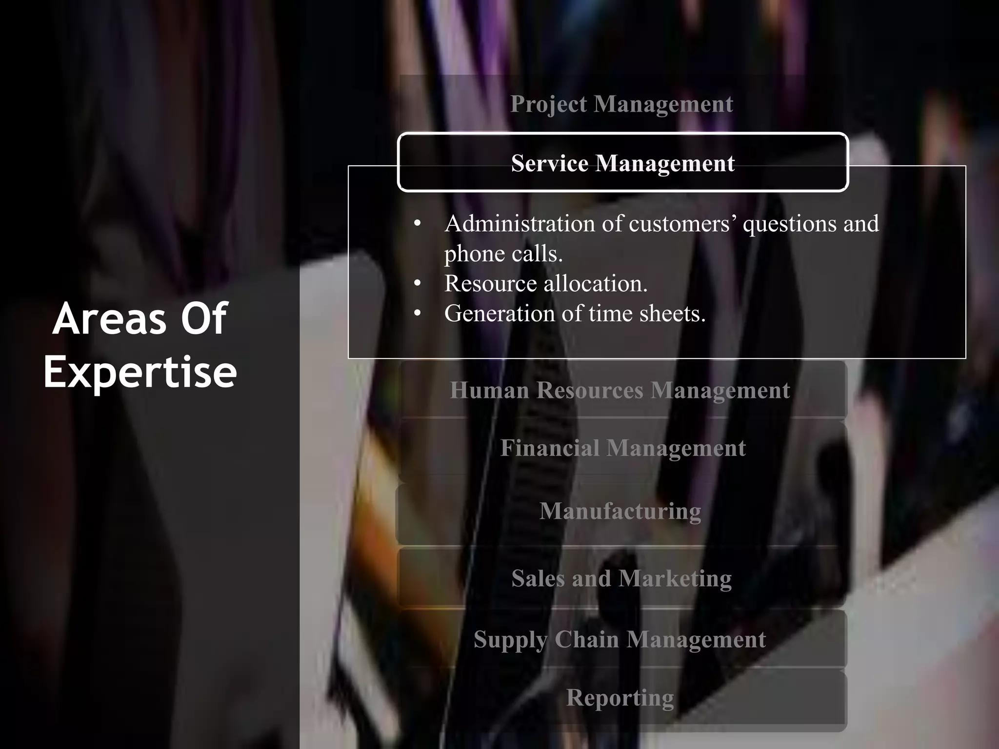• Administration of customers’ questions and
phone calls.
• Resource allocation.
• Generation of time sheets.
Service Management
Human Resources Management
Financial Management
Manufacturing
Sales and Marketing
Supply Chain Management
Reporting
Areas Of
Expertise
Project Management
 