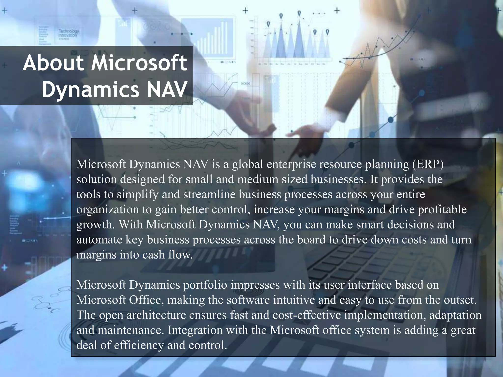 About Microsoft
Dynamics NAV
Microsoft Dynamics NAV is a global enterprise resource planning (ERP)
solution designed for small and medium sized businesses. It provides the
tools to simplify and streamline business processes across your entire
organization to gain better control, increase your margins and drive profitable
growth. ​​​​With Microsoft Dynamics NAV, you can make smart decisions and
automate key business processes across the board to drive down costs and turn
margins into cash flow.
Microsoft Dynamics portfolio impresses with its user interface based on
Microsoft Office, making the software intuitive and easy to use from the outset.
The open architecture ensures fast and cost-effective implementation, adaptation
and maintenance. Integration with the Microsoft office system is adding a great
deal of efficiency and control.
 