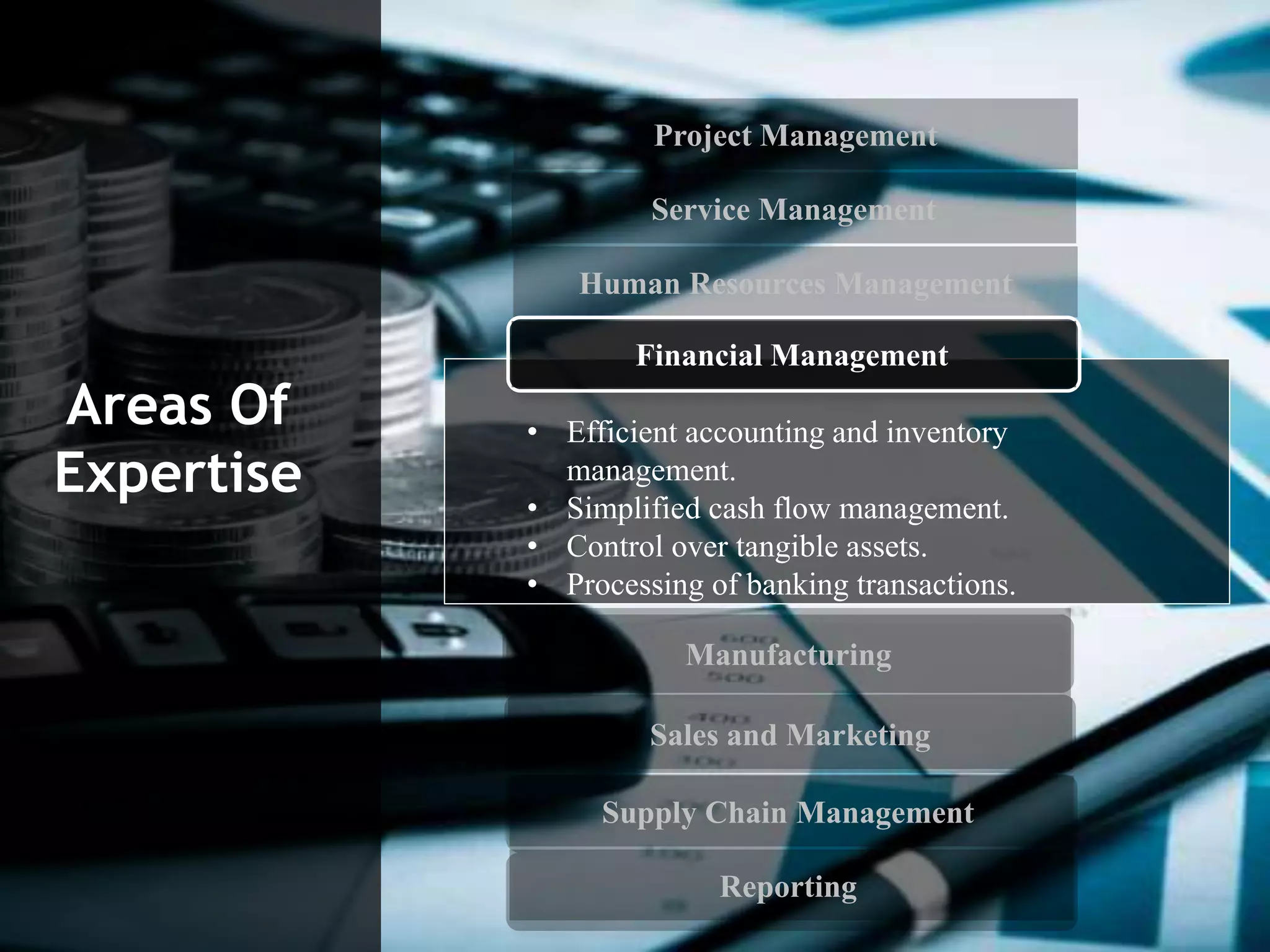 Project Management
Service Management
Human Resources Management
Manufacturing
Sales and Marketing
Supply Chain Management
Reporting
Areas Of
Expertise
• Efficient accounting and inventory
management.
• Simplified cash flow management.
• Control over tangible assets.
• Processing of banking transactions.
Financial Management
 