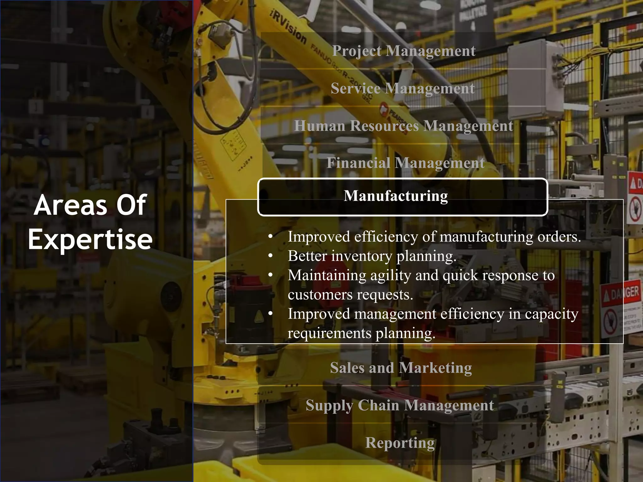 Project Management
Service Management
Human Resources Management
Financial Management
Sales and Marketing
Supply Chain Management
Reporting
Areas Of
Expertise • Improved efficiency of manufacturing orders.
• Better inventory planning.
• Maintaining agility and quick response to
customers requests.
• Improved management efficiency in capacity
requirements planning.
Manufacturing
 