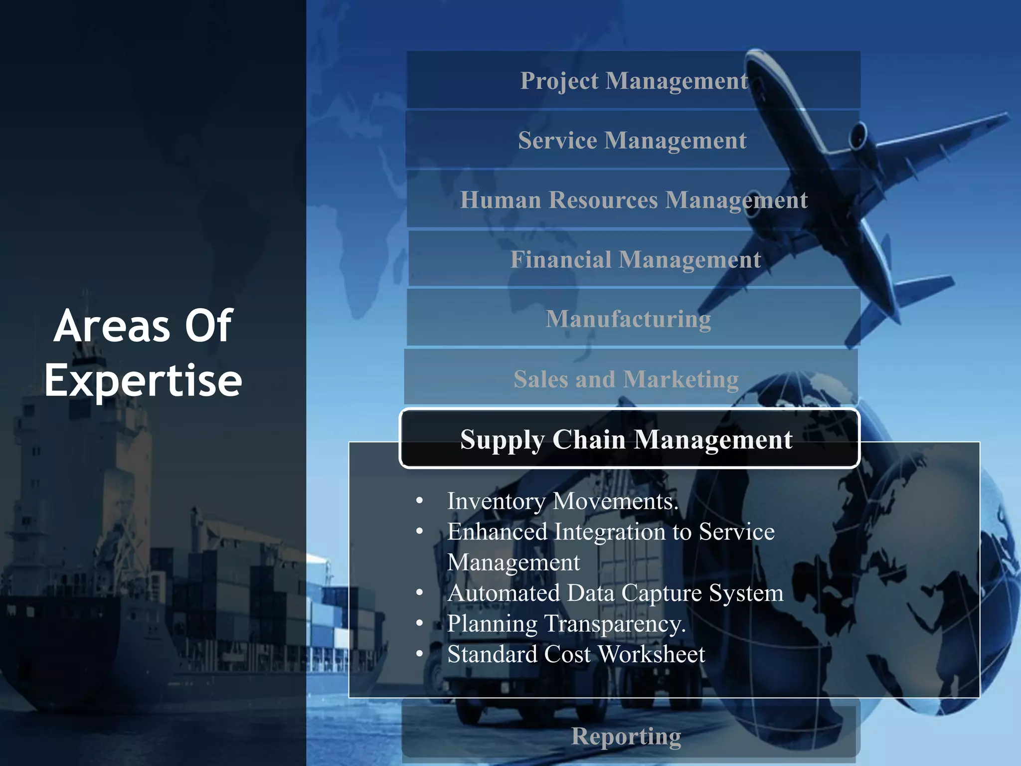Project Management
Service Management
Human Resources Management
Financial Management
Reporting
Areas Of
Expertise
• Inventory Movements.
• Enhanced Integration to Service
Management
• Automated Data Capture System
• Planning Transparency.
• Standard Cost Worksheet
Supply Chain Management
Manufacturing
Sales and Marketing
 