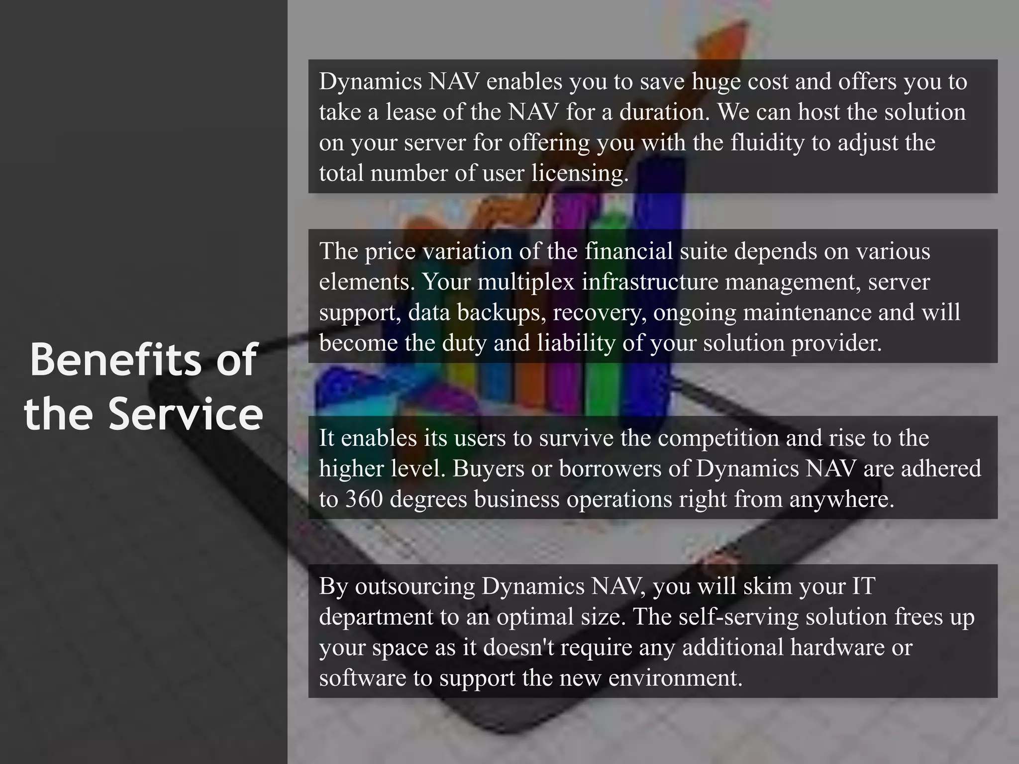 Benefits of
the Service
Dynamics NAV enables you to save huge cost and offers you to
take a lease of the NAV for a duration. We can host the solution
on your server for offering you with the fluidity to adjust the
total number of user licensing.
The price variation of the financial suite depends on various
elements. Your multiplex infrastructure management, server
support, data backups, recovery, ongoing maintenance and will
become the duty and liability of your solution provider.
It enables its users to survive the competition and rise to the
higher level. Buyers or borrowers of Dynamics NAV are adhered
to 360 degrees business operations right from anywhere.
By outsourcing Dynamics NAV, you will skim your IT
department to an optimal size. The self-serving solution frees up
your space as it doesn't require any additional hardware or
software to support the new environment.
 