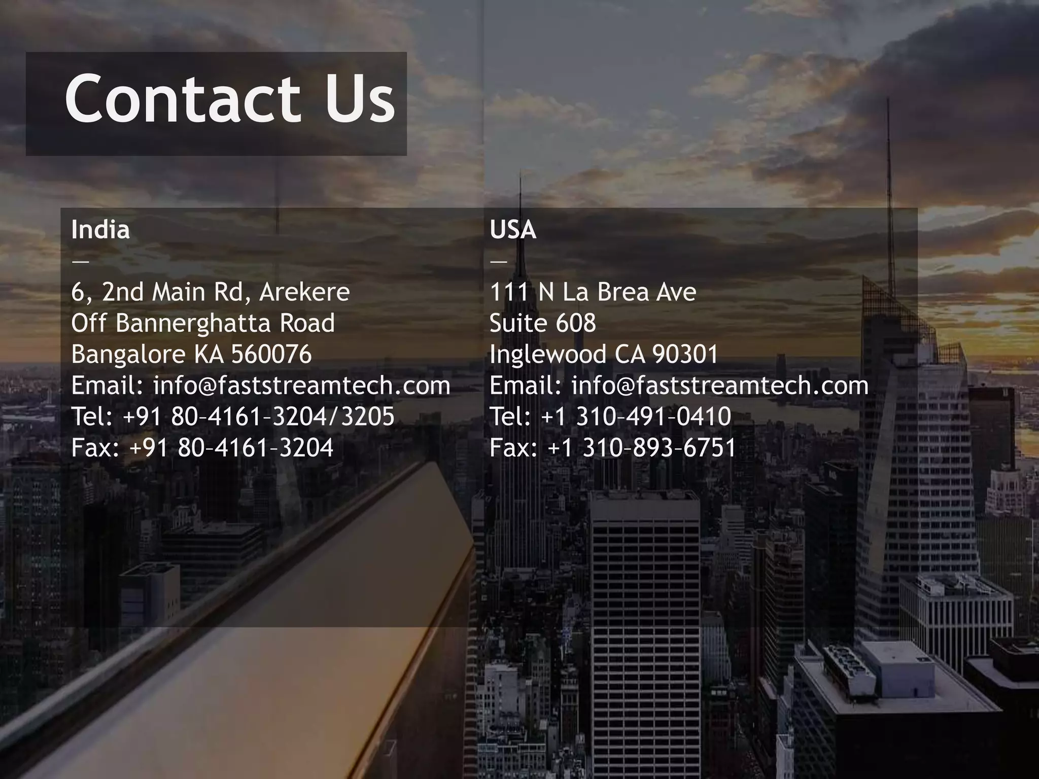 Contact Us
India
—
6, 2nd Main Rd, Arekere
Off Bannerghatta Road
Bangalore KA 560076
Email: info@faststreamtech.com
Tel: +91 80–4161–3204/3205
Fax: +91 80–4161–3204
USA
—
111 N La Brea Ave
Suite 608
Inglewood CA 90301
Email: info@faststreamtech.com
Tel: +1 310–491–0410
Fax: +1 310–893–6751
 