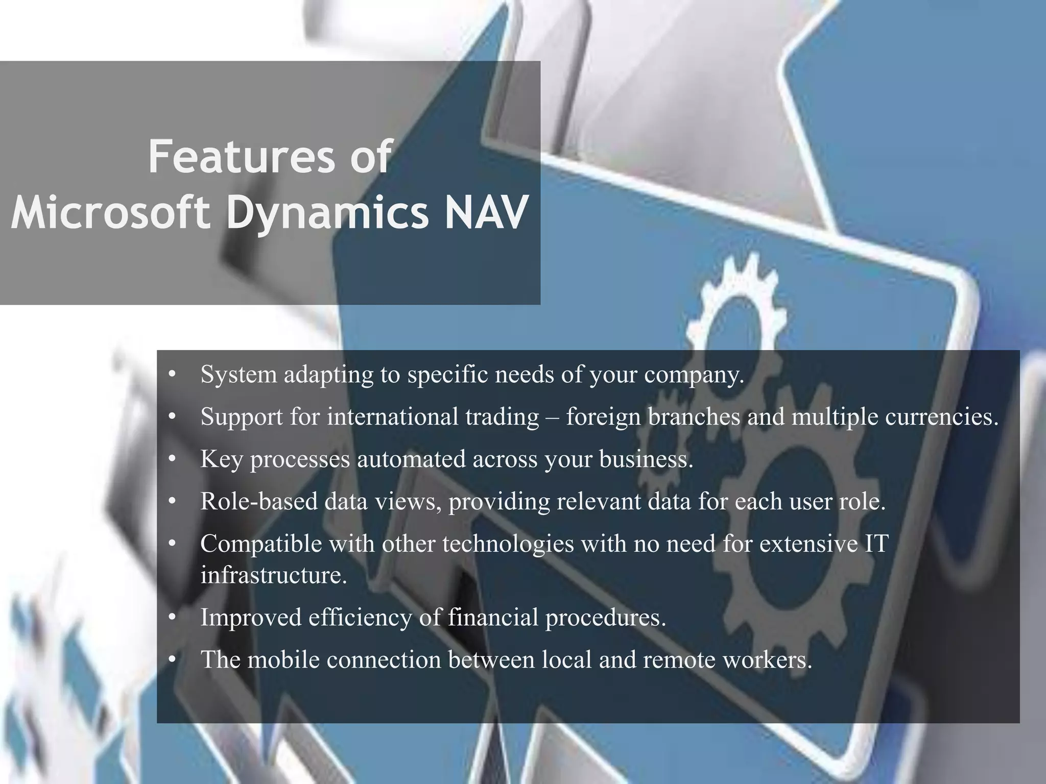 Features of
Microsoft Dynamics NAV
• System adapting to specific needs of your company.
• Support for international trading – foreign branches and multiple currencies.
• Key processes automated across your business.
• Role-based data views, providing relevant data for each user role.
• Compatible with other technologies with no need for extensive IT
infrastructure.
• Improved efficiency of financial procedures.
• The mobile connection between local and remote workers.
 