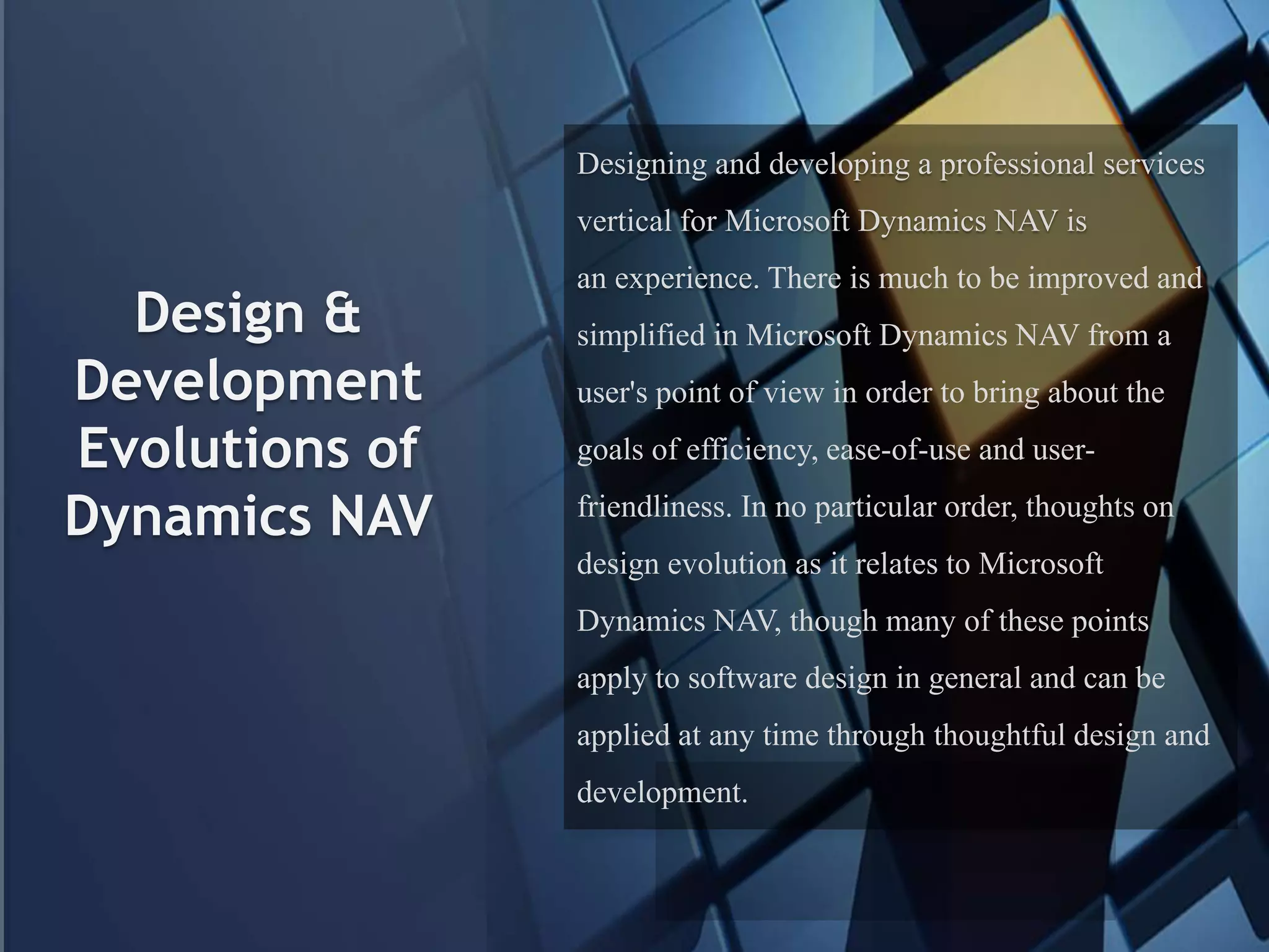 Design &
Development
Evolutions of
Dynamics NAV
Designing and developing a professional services
vertical for Microsoft Dynamics NAV is
an experience. There is much to be improved and
simplified in Microsoft Dynamics NAV from a
user's point of view in order to bring about the
goals of efficiency, ease-of-use and user-
friendliness. In no particular order, thoughts on
design evolution as it relates to Microsoft
Dynamics NAV, though many of these points
apply to software design in general and can be
applied at any time through thoughtful design and
development.
 