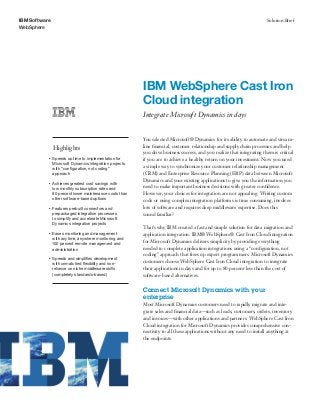 IBM Software                                                                                                            Solution Brief
WebSphere




                                                         IBM WebSphere Cast Iron
                                                         Cloud integration
                                                         Integrate Microsoft Dynamics in days


                                                         You selected Microsoft® Dynamics for its ability to automate and stream-
               Highlights                                line ﬁnancial, customer relationship and supply chain processes and help
                                                         you drive business success, and you realize that integrating them is critical
           ●   Speeds up time to implementation for      if you are to achieve a healthy return on your investment. Now you need
               Microsoft Dynamics integration projects
               with “conﬁguration, not coding”           a simple way to synchronize your customer relationship management
               approach                                  (CRM) and Enterprise Resource Planning (ERP) data between Microsoft
                                                         Dynamics and your existing applications to give you the information you
           ●   Achieves greatest cost savings with
               low monthly subscription rates and        need to make important business decisions with greater conﬁdence.
               80 percent lower maintenance costs than   However, your choices for integration are not appealing. Writing custom
               other software-based options              code or using complex integration platforms is time consuming, involves
           ●   Features prebuilt connectors and          lots of software and requires deep middleware expertise. Does this
               prepackaged integration processes         sound familiar?
               to simplify and accelerate Microsoft
               Dynamics integration projects
                                                         That’s why IBM created a fast and simple solution for data migration and
           ●   Eases monitoring and management           application integration. IBM® WebSphere® Cast Iron Cloud integration
               with anytime, anywhere monitoring and
               100 percent remote management and
                                                         for Microsoft Dynamics delivers simplicity by providing everything
               administration                            needed to complete application integrations using a “conﬁguration, not
                                                         coding” approach that frees up expert programmers. Microsoft Dynamics
           ●   Speeds and simpliﬁes development
               with unmatched ﬂexibility and non-        customers choose WebSphere Cast Iron Cloud integration to integrate
               reliance on niche middleware skills       their applications in days and for up to 80 percent less than the cost of
               (completely standards-based)              software-based alternatives.

                                                         Connect Microsoft Dynamics with your
                                                         enterprise
                                                         Most Microsoft Dynamics customers need to rapidly migrate and inte-
                                                         grate sales and ﬁnancial data—such as leads, customers, orders, inventory
                                                         and invoices—with other applications and partners. WebSphere Cast Iron
                                                         Cloud integration for Microsoft Dynamics provides comprehensive con-
                                                         nectivity to all these applications without any need to install anything at
                                                         the endpoints.
 