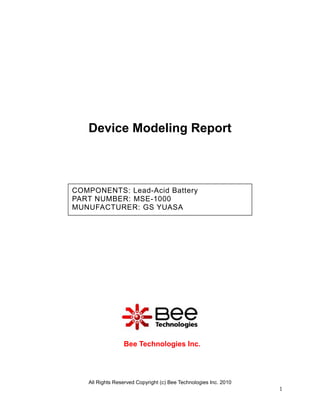Device Modeling Report



COMPONENTS: Lead-Acid Battery
PART NUMBER: MSE-1000
MUNUFACTURER: GS YUASA




                 Bee Technologies Inc.




   All Rights Reserved Copyright (c) Bee Technologies Inc. 2010
                                                                  1
 