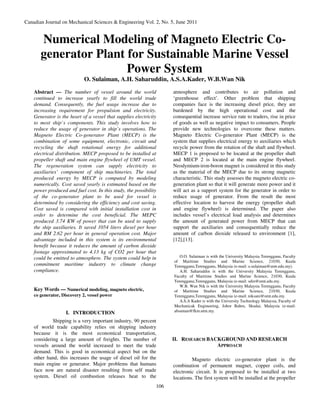 Canadian Journal on Mechanical Sciences & Engineering Vol. 2, No. 5, June 2011


       Numerical Modeling of Magneto Electric Co-
       generator Plant for Sustainable Marine Vessel
                       Power System
                             O. Sulaiman, A.H. Saharuddin, A.S.A.Kader, W.B.Wan Nik
    Abstract — The number of vessel around the world                 atmosphere and contributes to air pollution and
    continued to increase yearly to fill the world trade             ‘greenhouse effect’. Other problem that shipping
    demand. Consequently, the fuel usage increase due to             companies face is the increasing diesel price, they are
    increasing requirement for propulsion and electricity.           burdened by the high operational cost and the
    Generator is the heart of a vessel that supplies electricity     consequential increase service rate to traders, rise in price
    to most ship`s components. This study involves how to            of goods as well as negative impact to consumers. People
    reduce the usage of generator in ship’s operations. The          provide new technologies to overcome these matters.
    Magneto Electric Co-generator Plant (MECP) is the                Magneto Electric Co-generator Plant (MECP) is the
    combination of some equipment, electronic, circuit and           system that supplies electrical energy to auxiliaries which
    recycling the shaft rotational energy for additional             recycle power from the rotation of the shaft and flywheel.
    electrical distribution. MECP proposed to be installed at        MECP 1 is proposed to be located at the propeller shaft
    propeller shaft and main engine flywheel of UMT vessel.          and MECP 2 is located at the main engine flywheel.
    The regeneration system can supply electricity to                Neodymium-iron-boron magnet is considered in this study
    auxiliaries’ component of ship machineries. The total            as the material of the MECP due to its strong magnetic
    produced energy by MECP is computed by modeling                  characteristic. This study assesses the magneto electric co-
    numerically. Cost saved yearly is estimated based on the         generation plant so that it will generate more power and it
    power produced and fuel cost. In this study, the possibility     will act as a support system for the generator in order to
    of the co-generator plant to be used for vessel is               reduce usage of generator. From the result the most
    determined by considering the efficiency and cost saving.        effective location to harvest the energy (propeller shaft
    Cost saved is compared with initial installation cost in         and engine flywheel) is determined. The paper also
    order to determine the cost beneficial. The MEPC                 includes vessel’s electrical load analysis and determines
    produced 3.74 KW of power that can be used to supply             the amount of generated power from MECP that can
    the ship auxiliaries. It saved 1054 liters diesel per hour       support the auxiliaries and consequentially reduce the
    and RM 2.62 per hour in general operation cost. Major            amount of carbon dioxide released to environment [1],
    advantage included in this system is its environmental           [12],[13].
    benefit because it reduces the amount of carbon dioxide
    footage approximated to 4.13 kg of CO2 per hour that
    could be emitted to atmosphere. The system could help in            O.O. Sulaiman is with the University Malaysia Terengganu, Faculty
                                                                     of Maritime Studies and Marine Science, 21030, Kuala
    commitment maritime industry to climate change                   Terengganu,Terengganu, Malaysia (e-mail: o.sulaiman@umt.edu.my).
    compliance.                                                         A.H. Saharuddin is with the University Malaysia Terengganu,
                                                                     Faculty of Maritime Studies and Marine Science, 21030, Kuala
                                                                     Terengganu,Terengganu, Malaysia (e-mail: sdin@umt.edu.my.
                                                                        W.B. Wan Nik is with the University Malaysia Terengganu, Faculty
    Key Words — Numerical modeling, magneto electric,                of Maritime Studies and Marine Science, 21030, Kuala
    co generator, Discovery 2, vessel power                          Terengganu,Terengganu, Malaysia (e-mail: niksani@umt.edu.my.
                                                                        A.S.A Kader is with the University Technology Malaysia, Faculty of
                                                                     Mechanicak Engineering, Johor Bahru, Skudai, Malaysia (e-mail:
                                                                     absaman@fkm.utm.my.
                   I. INTRODUCTION
             Shipping is a very important industry, 90 percent
    of world trade capability relies on shipping industry
    because it is the most economical transportation,
    considering a large amount of freights. The number of            II. RESEARCH BACKGROUND AND RESEARCH
    vessels around the world increased to meet the trade                             APPROACH
    demand. This is good in economical aspect but on the
    other hand, this increases the usage of diesel oil for the                Magneto electric co-generator plant is the
    main engine or generator. Major problems that humans             combination of permanent magnet, copper coils, and
    face now are natural disaster resulting from self made           electronic circuit. It is proposed to be installed at two
    system. Diesel oil combustion releases heat to the               locations. The first system will be installed at the propeller
                                                               106
 