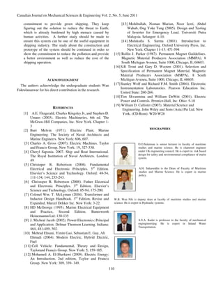 Canadian Journal on Mechanical Sciences & Engineering Vol. 2, No. 5, June 2011

    commitment to provide green shipping. They keep                    [13] Mohibullah, Noman Mariun, Noor Izzri, Abdul
    figuring out the solution to reduce the threat to Earth,               Wahab, Ong Yoke Teng (2005). Design and Testing
    which is already burdened by high menace caused by                     of Inverter for Emergency Load. Universiti Putra
    human activities. A further study should be made to                    Malaysia. Selangor: 4-10.
    ensure this system can be one of the useful equipment in           [14] Mulukutla S. Sarma (2001). Introduction to
    shipping industry. The study about the construction and                Electrical Engineering. Oxford University Press, Inc.
    prototype of the system should be continued in order to                New York: Chapter 11-13: 471-594
    show the commitment to reduce the pollution and provide      [15] Rollin J. Parker (1987). Permanent Magnet Guildelines.
    a better environment as well as reduce the cost of the             Magnetic Material Producers Association (MMPA). 8
    shipping operation.                                                South Michigan Aveneu, Suite 1000, Chicago, IL 60603.
                                                                 [16] S.R Trout and Gary D. Wooten (2001). Selection and
                                                                      Specification of Permanent Magnet Material, Magnetic
                                                                      Material Producers Association (MMPA), 8 South
                    ACKNOWLEDGMENT                                    Michigan Aveneu, Suite 1000, Chicago, IL 60603.
  The authors acknowledge the undergraduate students Wan         [17] Stanley Wolf and Richard F.M. Smith (2004). Electronic
                                                                      Instrumentation Laboratories. Pearson Education Inc.
Fakrulananwar for his direct contribution in the research.
                                                                      United State: 260-266.
                                                                 [18] Tim Skvarenina and William DeWitt (2001). Electric
                                                                      Power and Controls. Prentice-Hall, Inc. Ohio: 5-10
                                                                 [19] William D. Callister (2007). Material Science and
                       REFERENCES                                       Engineering. John Wiley and Sons (Asia) Pte Ltd. New
    [1]   A.E. Fitzgerald, Charles Kingsley Jr, and Stephen D.          York. (CD-Rom): W20-W28
         Umans (2003). Electric Machineries, 6th ed. The
         McGraw-Hill Companies, Inc. New York. Chapter 1-
         3
                                                                                            BIOGRAPHIES
    [2] Burr Melvin (1971). Electric Plant, Marine
         Engineering. The Society of Naval Architects and
         Marine Engineers. New York: 606, 607.
     [3] Charles A. Gross (2007). Electric Machines. Taylor                        O.O.Sulaiman is senior lecturer in faculty of maritime
         and Francis Group. New York: 19, 327-330.                                 studies and marine science. He is chattered engineer
     [4] Cheryl Saponia. 2007. Ship and Boat International.                        under UK engineering council. He is expert in risk based
                                                                                   deisgn for safety and environemntal compliance of marin
         The Royal Institution of Naval Architects. London:                        system.
         49
     [5] Christoper R. Robertson (2008). Fundamental
         Electrical and Electronic Principles. 3rd Edition.                        A.H. Saharuddin is the Dean of Faculty of Maritime
                                                                                   studies and Marine Science. He is expert in marine
         Elsevier’s Science and Technology. Oxford: 48-54,
                                                                                   policy.
         111-134, 144, 235-243.
     [6] Christoper R. Robertson (2008). Futher Electrical
         and Electronic Principles. 3rd Edition. Elsevier’s
         Science and Technology. Oxford: 85-94, 175-200.
     [7] Colonel Wm. T. McLyman (2004). Transformer and
         Inductor Design Handbook. 3rd Edition, Revise and       W.B. Wan Nik is deputy dean at faculty of maritime studies and marine
         Expanded, Marcel Dekker Inc. New York: 3-22.            science. He is expert in Hydraulic systems.
     [8] HD McGeorge (1993). Marine Electrical Equipment
         and Practice, Second Edition. Butterworth
         Heinemannn Ltd: 130-135
     [9] J. Micheal Jacob (2002). Power Electronics: Principal                     A.S.A. Kader is professor in the faculty of mechanical
         and Application. Delmar Thomson Learning. Indiana:                        engingineerijng. He is expert in Inland Water
                                                                                   Transportation.
         464, 481-489, 502.
    [10] Mehrad Ehsani, Yimin Gao, Sebastian E. Gay, Ali
         Ehmadi (2004). Modern Electric, Hybrid Electric,
         Fuel
     [11] Cell Vehicle: Fundamental, Theory and Design,
         Taylorand Francis Group. New York: 5, 159-185.
     [12] Mohamed A. El-Sharkawi (2009). Electric Energy:
         An Introduction, 2nd edition, Taylor and Francis
         Group. New York: 309, 339- 349.
                                                             110
 