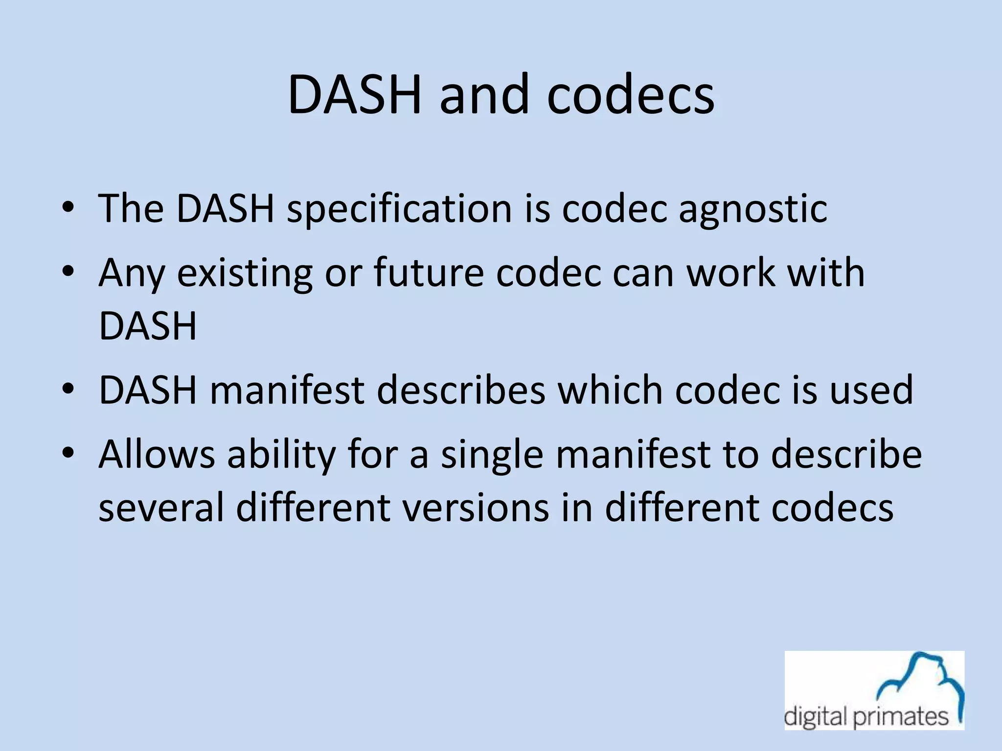 DASH and codecs 
• The DASH specification is codec agnostic 
• Any existing or future codec can work with 
DASH 
• DASH manifest describes which codec is used 
• Allows ability for a single manifest to describe 
several different versions in different codecs 
 