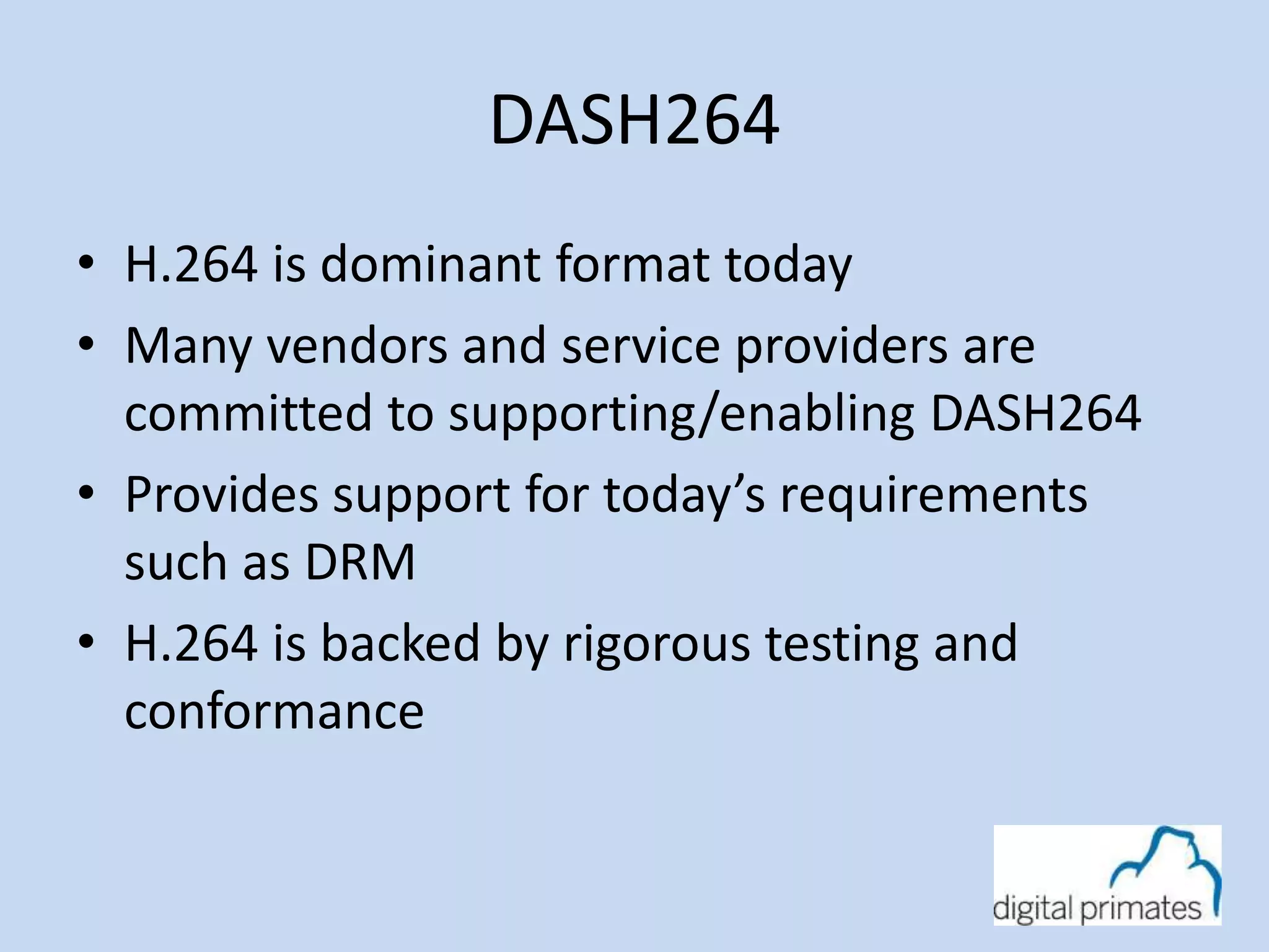 DASH264 
• H.264 is dominant format today 
• Many vendors and service providers are 
committed to supporting/enabling DASH264 
• Provides support for today’s requirements 
such as DRM 
• H.264 is backed by rigorous testing and 
conformance 
 