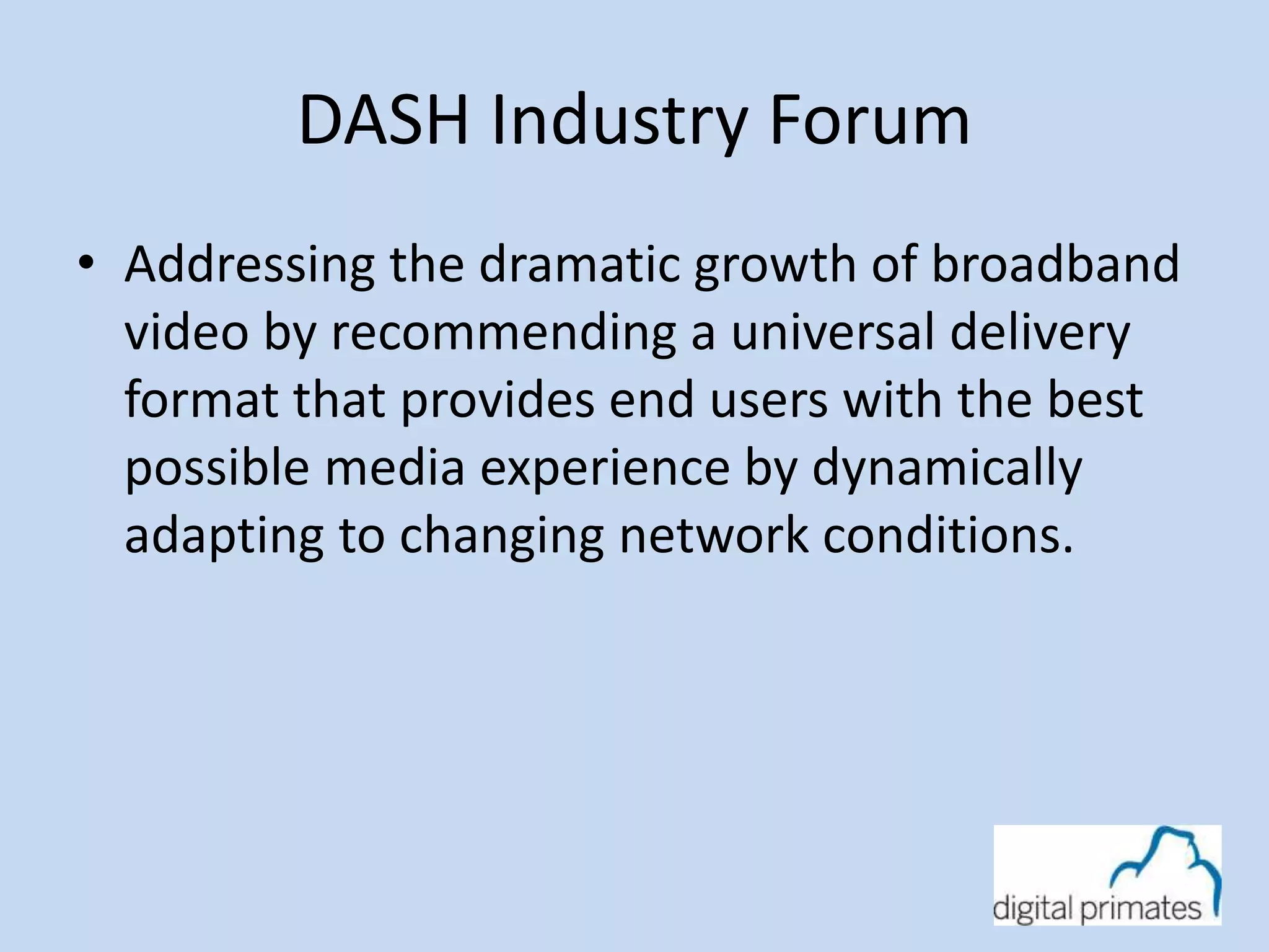 DASH Industry Forum 
• Addressing the dramatic growth of broadband 
video by recommending a universal delivery 
format that provides end users with the best 
possible media experience by dynamically 
adapting to changing network conditions. 
 