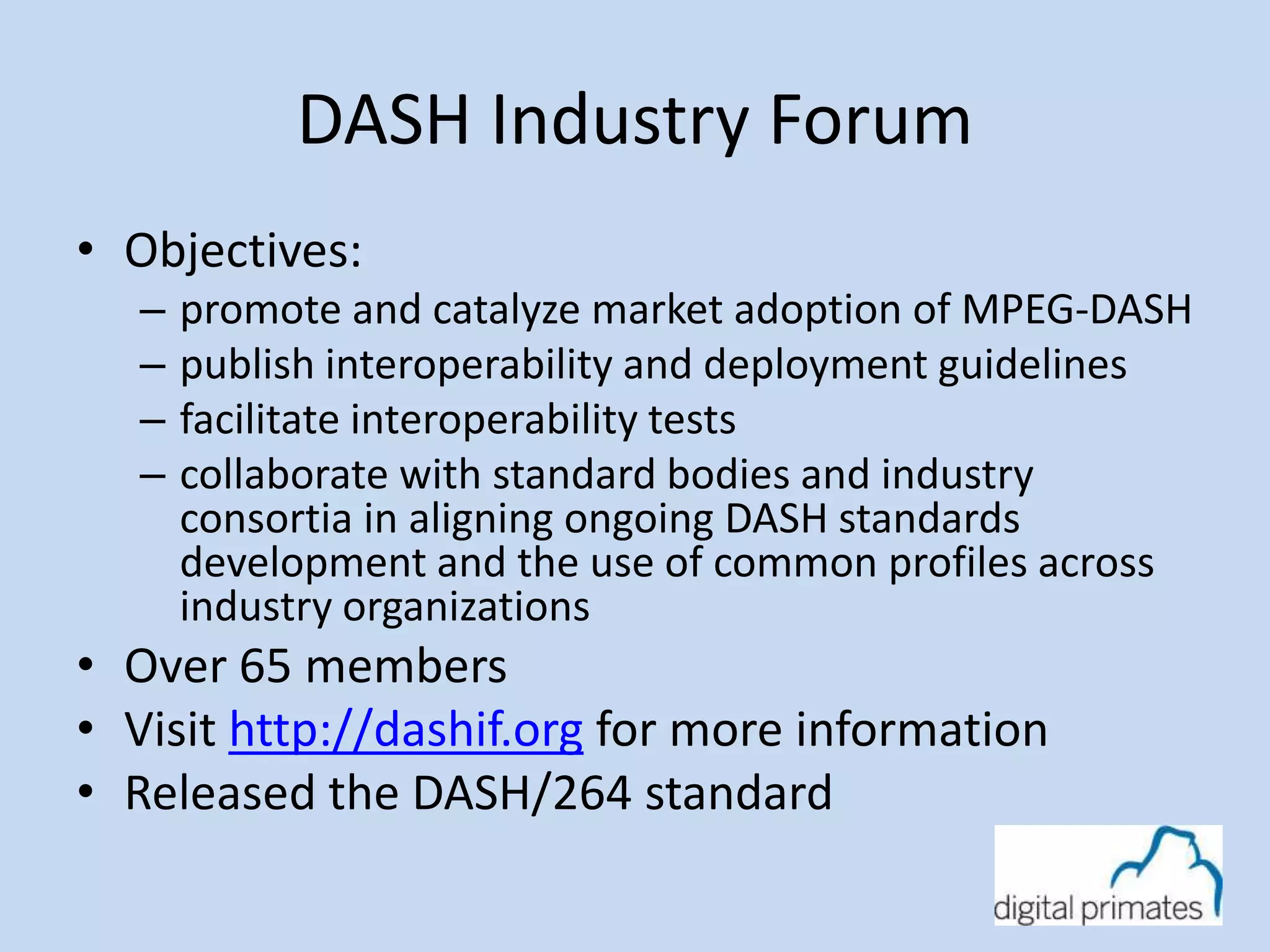DASH Industry Forum 
• Objectives: 
– promote and catalyze market adoption of MPEG-DASH 
– publish interoperability and deployment guidelines 
– facilitate interoperability tests 
– collaborate with standard bodies and industry 
consortia in aligning ongoing DASH standards 
development and the use of common profiles across 
industry organizations 
• Over 65 members 
• Visit http://dashif.org for more information 
• Released the DASH/264 standard 
 