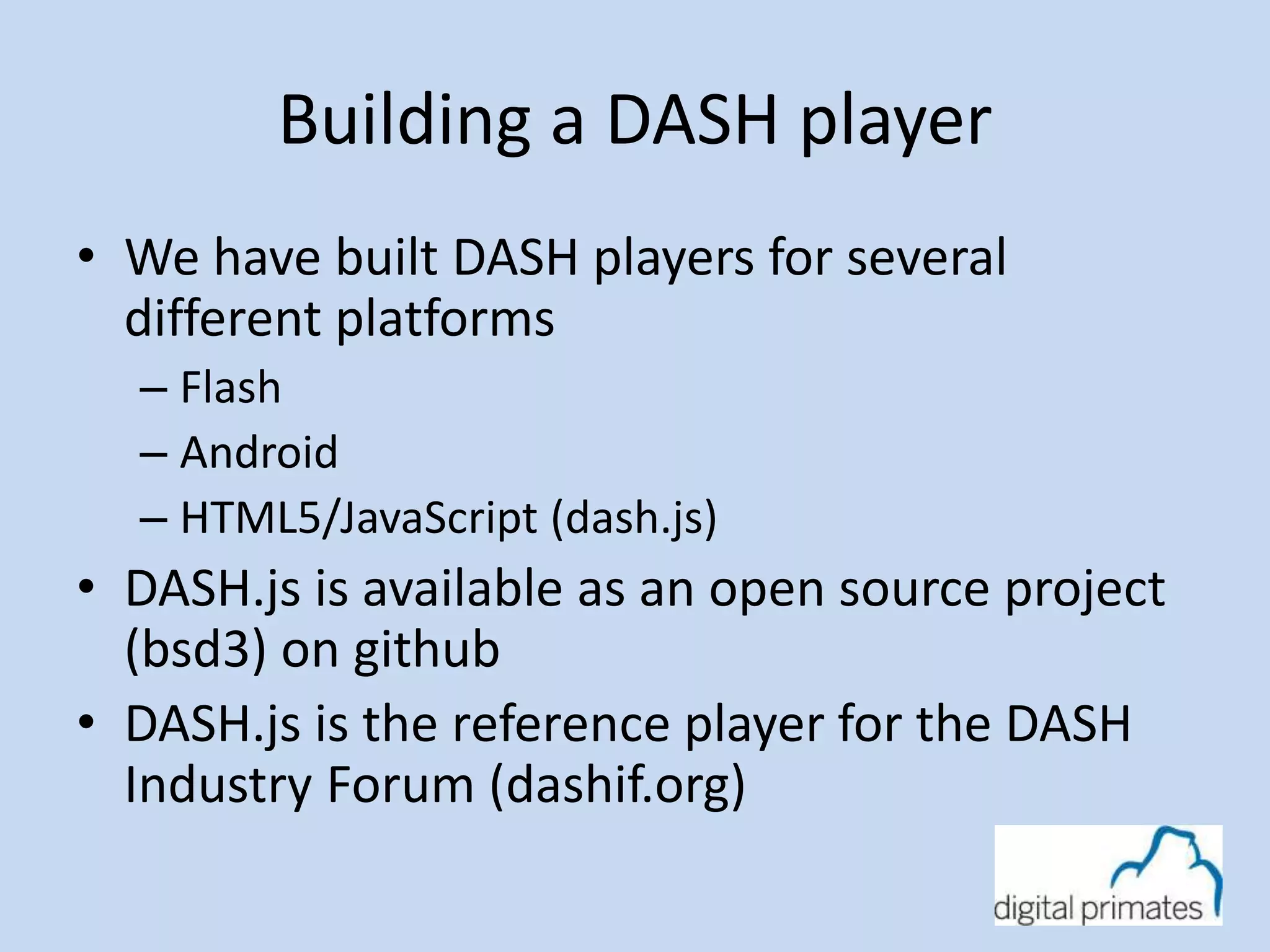 Building a DASH player 
• We have built DASH players for several 
different platforms 
– Flash 
– Android 
– HTML5/JavaScript (dash.js) 
• DASH.js is available as an open source project 
(bsd3) on github 
• DASH.js is the reference player for the DASH 
Industry Forum (dashif.org) 
 