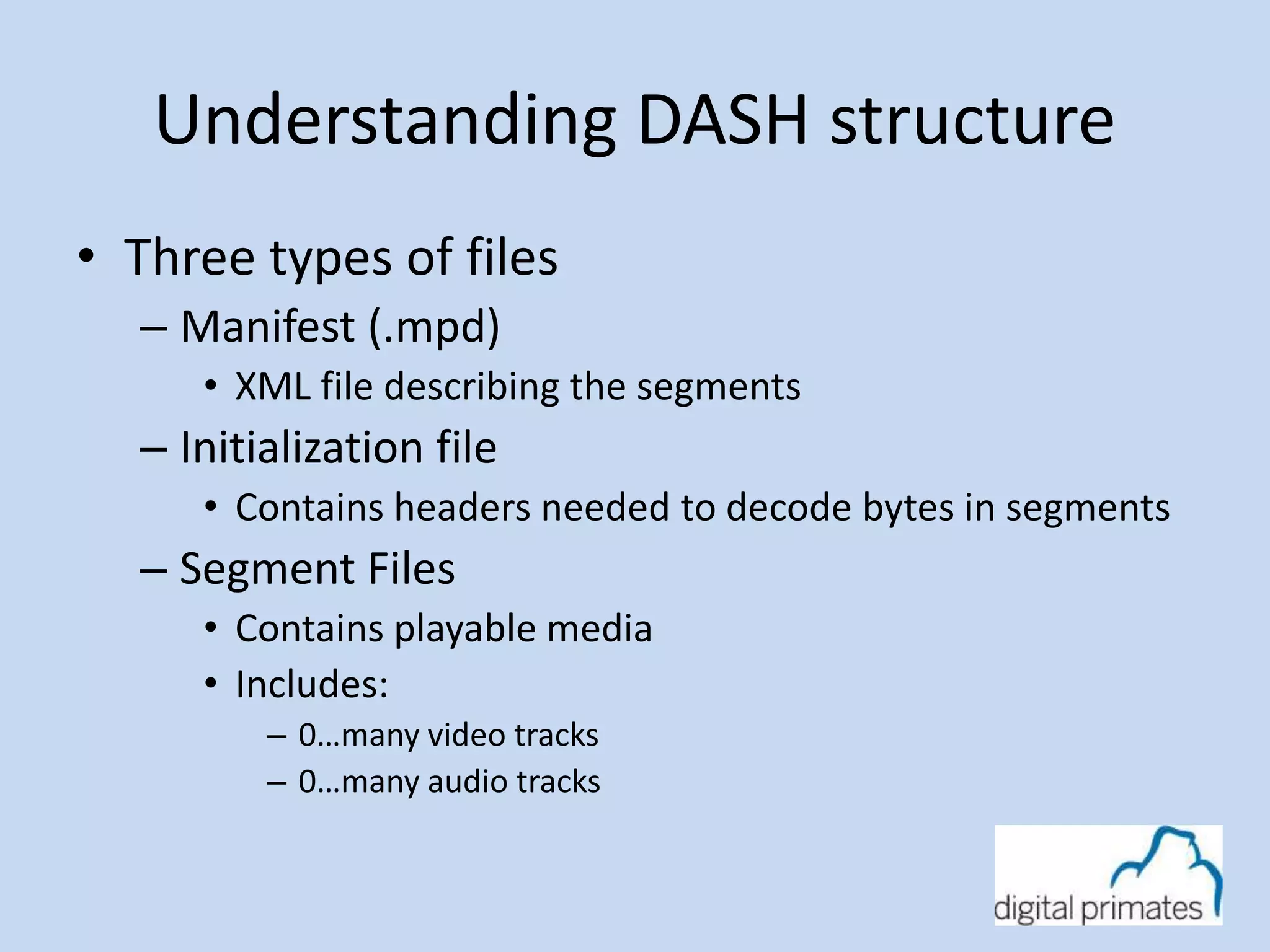 Understanding DASH structure 
• Three types of files 
– Manifest (.mpd) 
• XML file describing the segments 
– Initialization file 
• Contains headers needed to decode bytes in segments 
– Segment Files 
• Contains playable media 
• Includes: 
– 0…many video tracks 
– 0…many audio tracks 
 