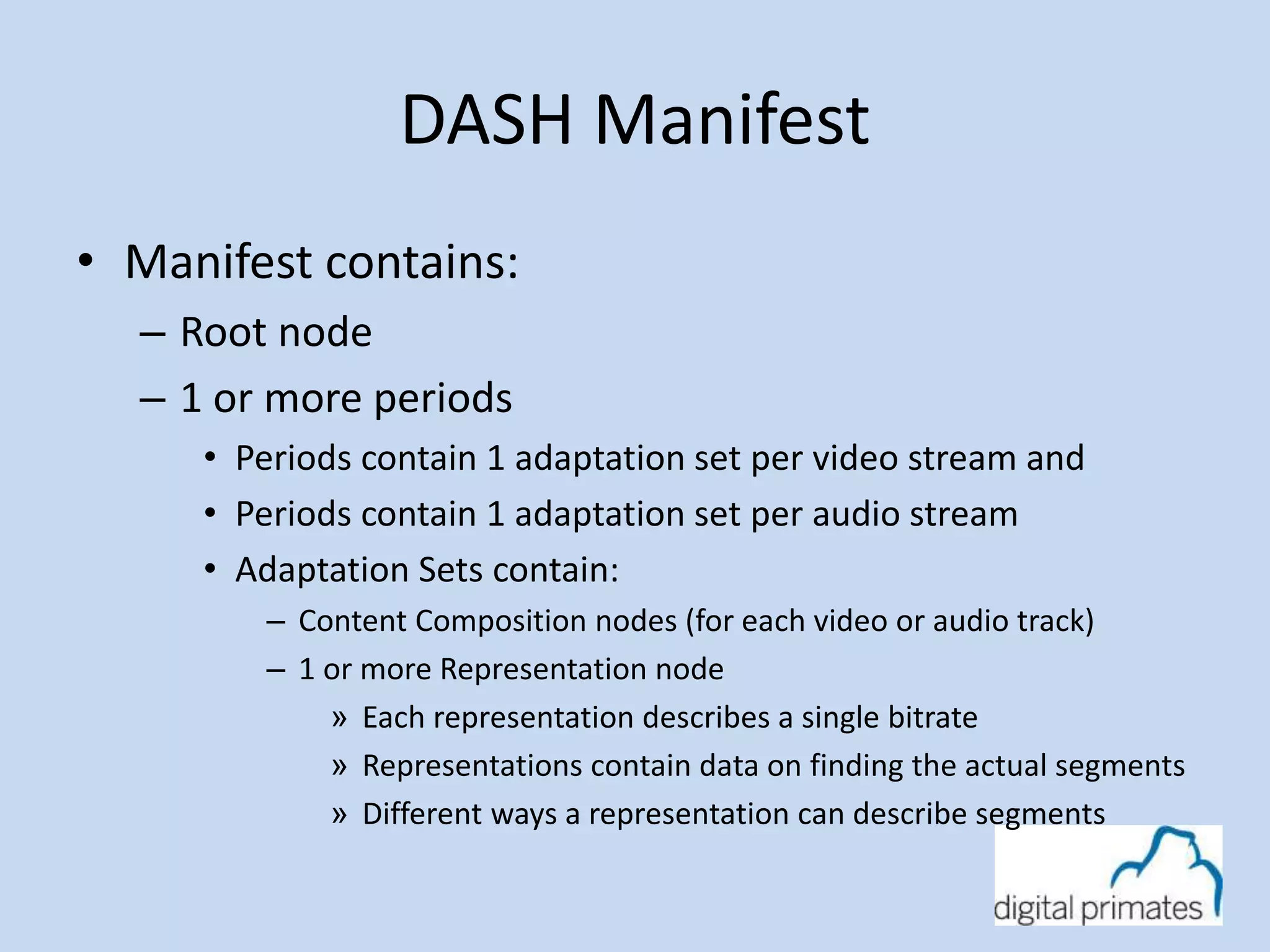 DASH Manifest 
• Manifest contains: 
– Root node 
– 1 or more periods 
• Periods contain 1 adaptation set per video stream and 
• Periods contain 1 adaptation set per audio stream 
• Adaptation Sets contain: 
– Content Composition nodes (for each video or audio track) 
– 1 or more Representation node 
» Each representation describes a single bitrate 
» Representations contain data on finding the actual segments 
» Different ways a representation can describe segments 
 