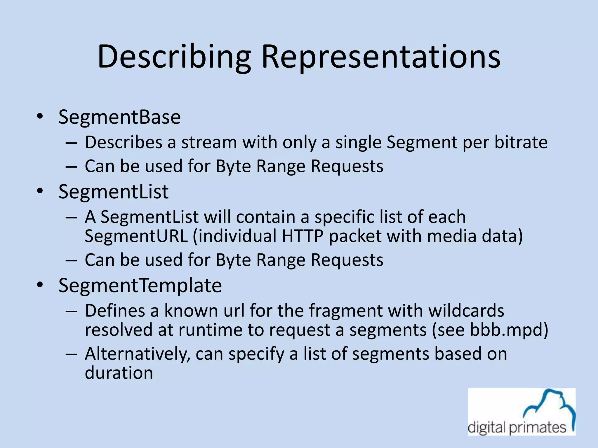 Describing Representations 
• SegmentBase 
– Describes a stream with only a single Segment per bitrate 
– Can be used for Byte Range Requests 
• SegmentList 
– A SegmentList will contain a specific list of each 
SegmentURL (individual HTTP packet with media data) 
– Can be used for Byte Range Requests 
• SegmentTemplate 
– Defines a known url for the fragment with wildcards 
resolved at runtime to request a segments (see bbb.mpd) 
– Alternatively, can specify a list of segments based on 
duration 
 