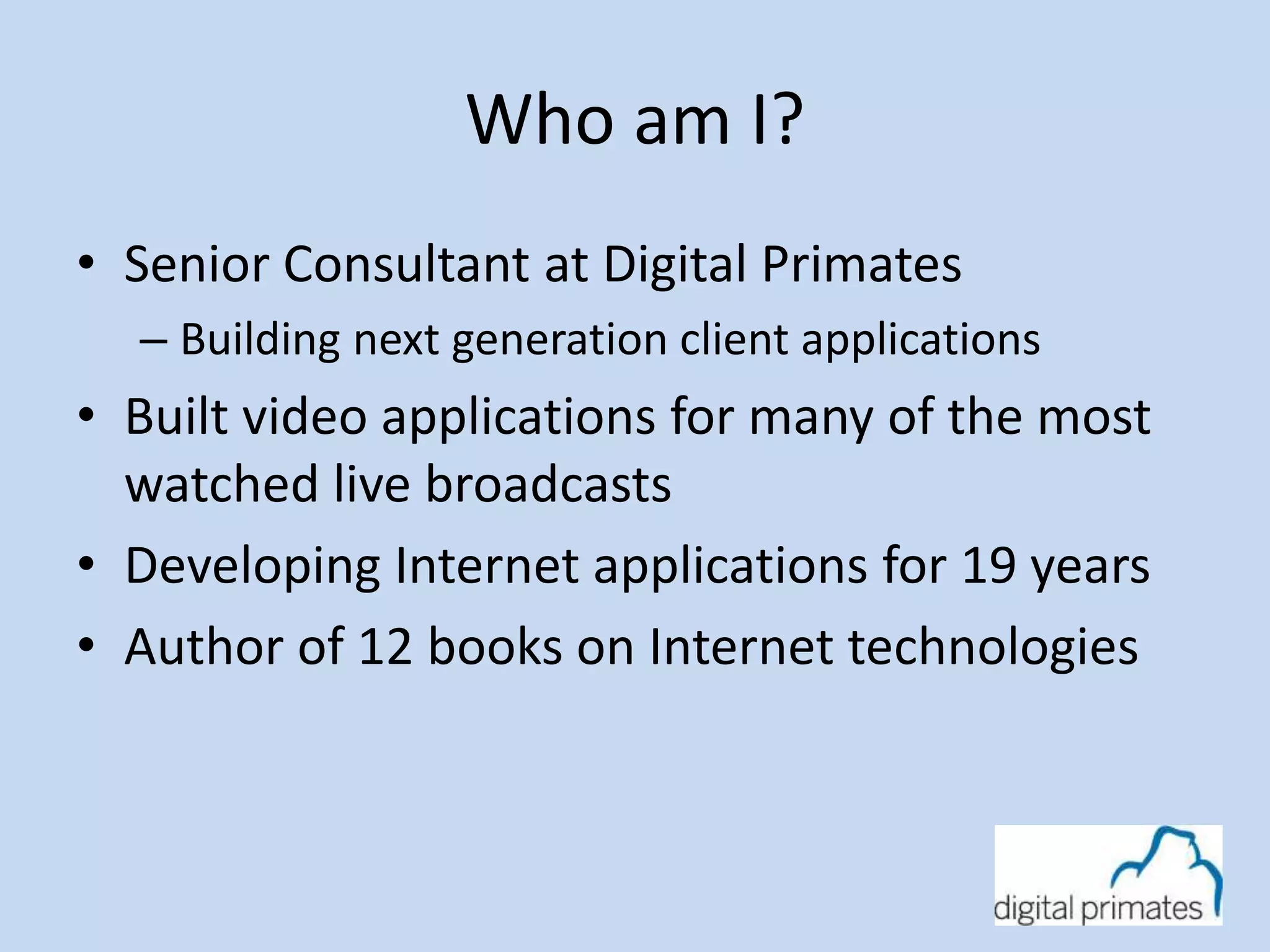 Who am I? 
• Senior Consultant at Digital Primates 
– Building next generation client applications 
• Built video applications for many of the most 
watched live broadcasts 
• Developing Internet applications for 19 years 
• Author of 12 books on Internet technologies 
 