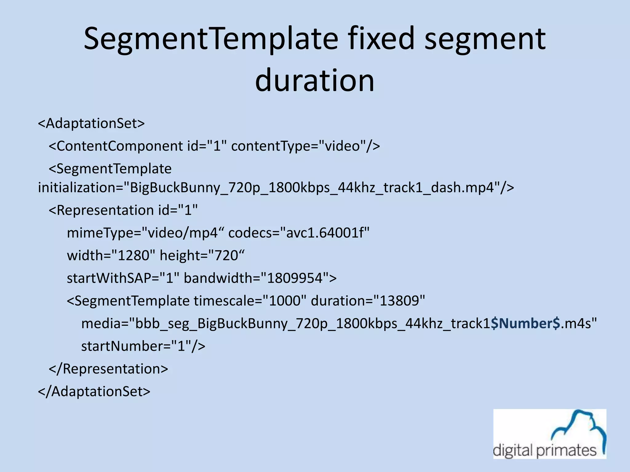 SegmentTemplate fixed segment 
duration 
<AdaptationSet> 
<ContentComponent id="1" contentType="video"/> 
<SegmentTemplate 
initialization="BigBuckBunny_720p_1800kbps_44khz_track1_dash.mp4"/> 
<Representation id="1" 
mimeType="video/mp4“ codecs="avc1.64001f" 
width="1280" height="720“ 
startWithSAP="1" bandwidth="1809954"> 
<SegmentTemplate timescale="1000" duration="13809" 
media="bbb_seg_BigBuckBunny_720p_1800kbps_44khz_track1$Number$.m4s" 
startNumber="1"/> 
</Representation> 
</AdaptationSet> 
 