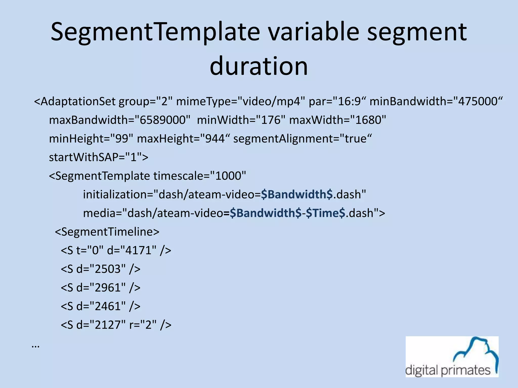 SegmentTemplate variable segment 
duration 
<AdaptationSet group="2" mimeType="video/mp4" par="16:9“ minBandwidth="475000“ 
maxBandwidth="6589000" minWidth="176" maxWidth="1680" 
minHeight="99" maxHeight="944“ segmentAlignment="true“ 
startWithSAP="1"> 
<SegmentTemplate timescale="1000" 
initialization="dash/ateam-video=$Bandwidth$.dash" 
media="dash/ateam-video=$Bandwidth$-$Time$.dash"> 
<SegmentTimeline> 
<S t="0" d="4171" /> 
<S d="2503" /> 
<S d="2961" /> 
<S d="2461" /> 
<S d="2127" r="2" /> 
… 
 