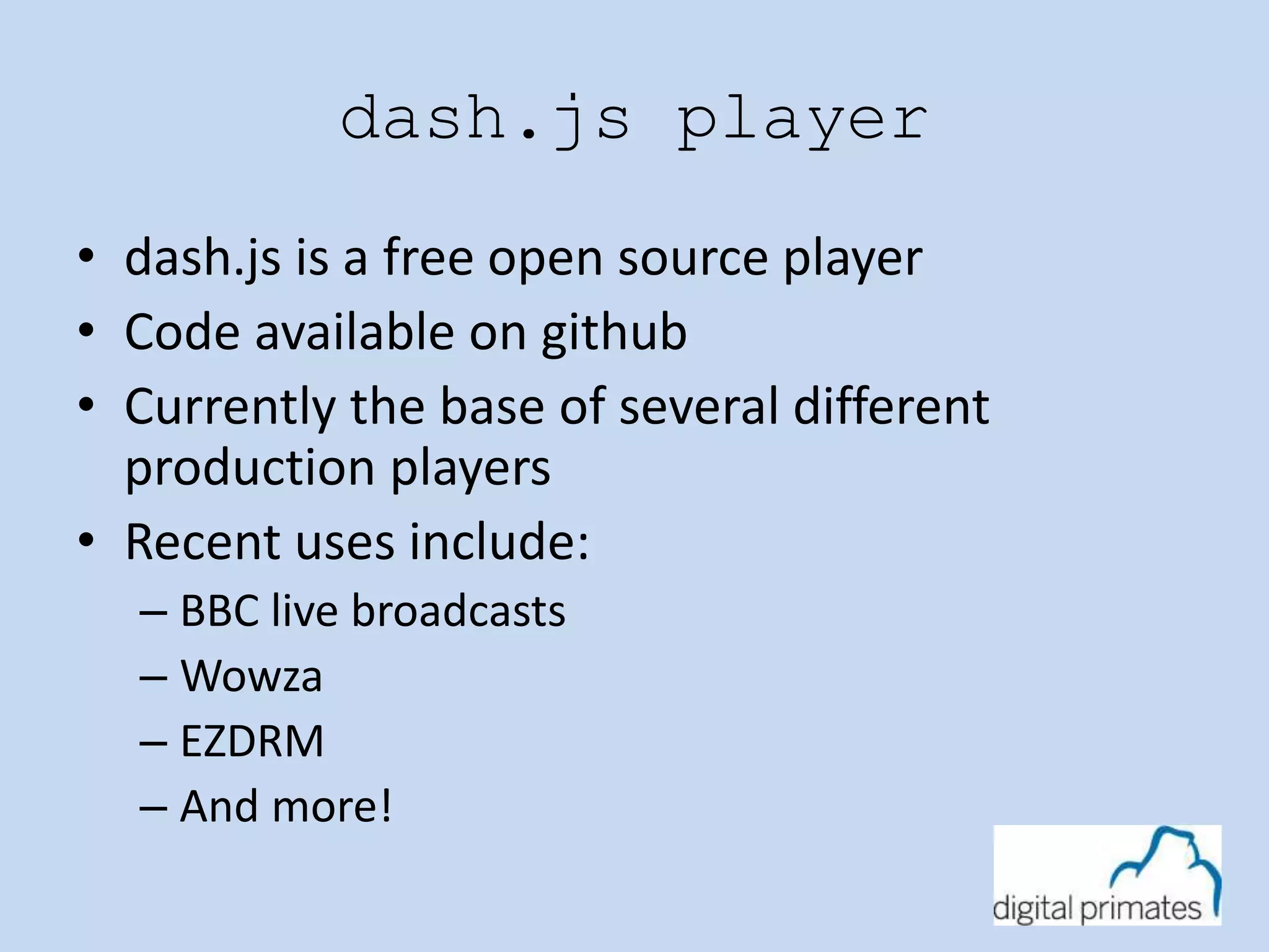 dash.js player 
• dash.js is a free open source player 
• Code available on github 
• Currently the base of several different 
production players 
• Recent uses include: 
– BBC live broadcasts 
– Wowza 
– EZDRM 
– And more! 
 
