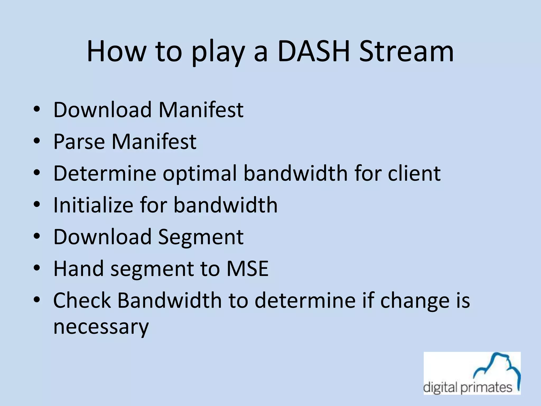 How to play a DASH Stream 
• Download Manifest 
• Parse Manifest 
• Determine optimal bandwidth for client 
• Initialize for bandwidth 
• Download Segment 
• Hand segment to MSE 
• Check Bandwidth to determine if change is 
necessary 
 