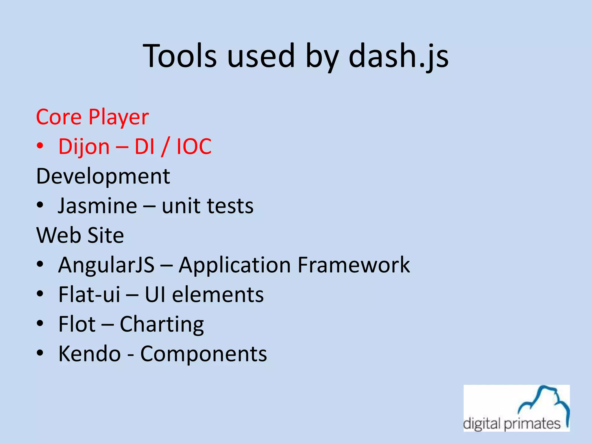 Tools used by dash.js 
Core Player 
• Dijon – DI / IOC 
Development 
• Jasmine – unit tests 
Web Site 
• AngularJS – Application Framework 
• Flat-ui – UI elements 
• Flot – Charting 
• Kendo - Components 
 