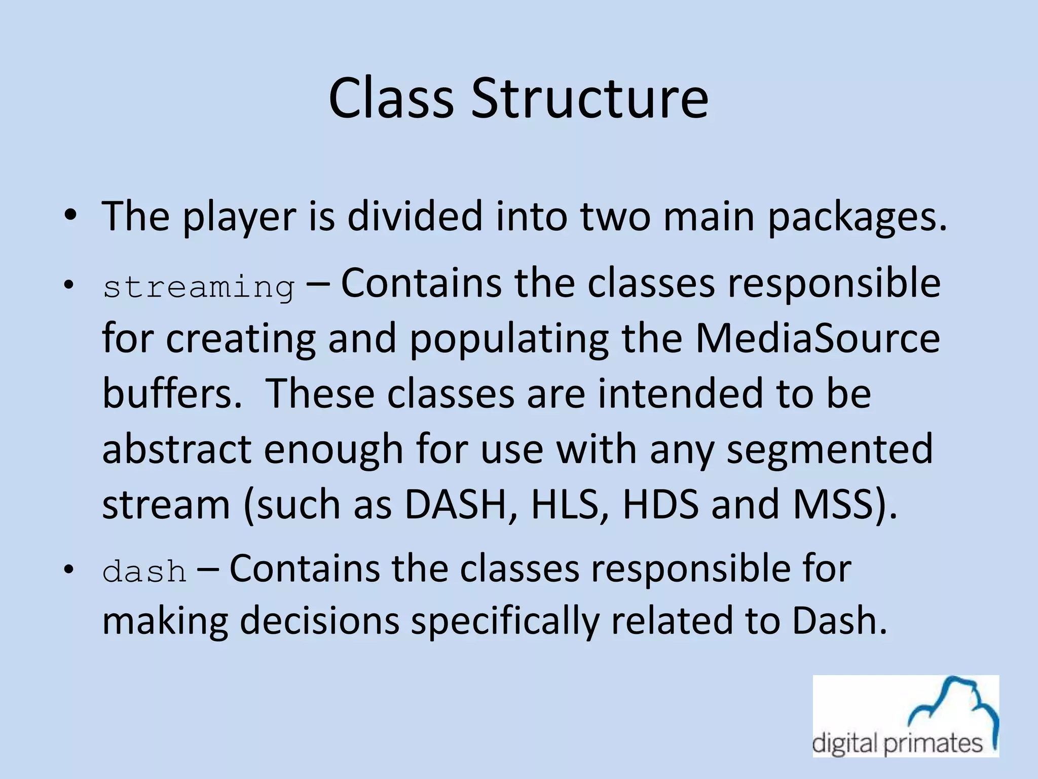 Class Structure 
• The player is divided into two main packages. 
• streaming – Contains the classes responsible 
for creating and populating the MediaSource 
buffers. These classes are intended to be 
abstract enough for use with any segmented 
stream (such as DASH, HLS, HDS and MSS). 
• dash – Contains the classes responsible for 
making decisions specifically related to Dash. 
 