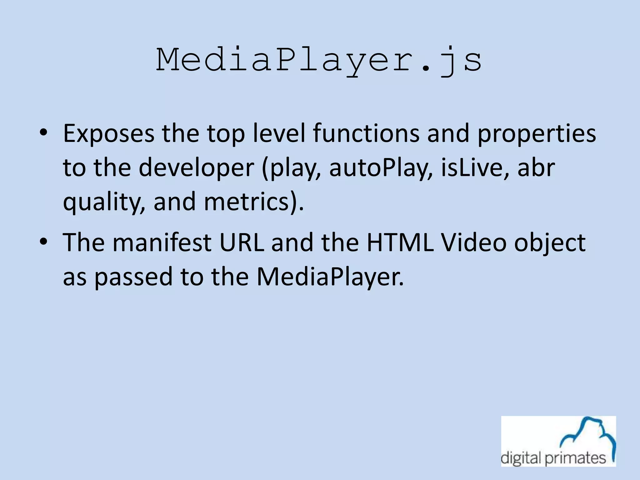 MediaPlayer.js 
• Exposes the top level functions and properties 
to the developer (play, autoPlay, isLive, abr 
quality, and metrics). 
• The manifest URL and the HTML Video object 
as passed to the MediaPlayer. 
 