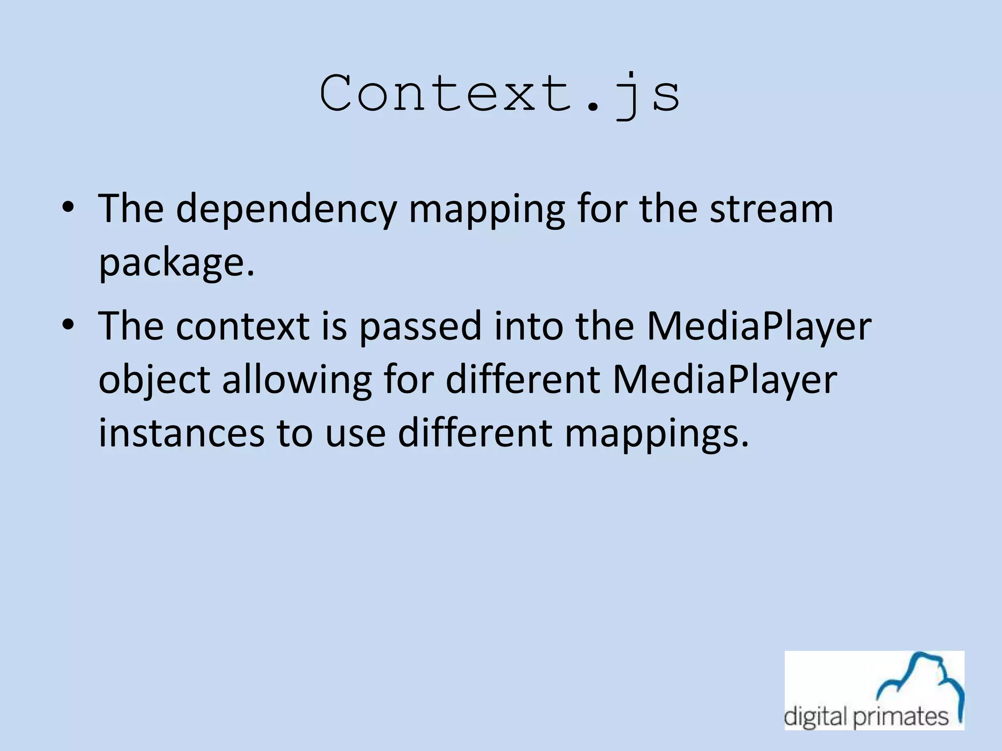 Context.js 
• The dependency mapping for the stream 
package. 
• The context is passed into the MediaPlayer 
object allowing for different MediaPlayer 
instances to use different mappings. 
 