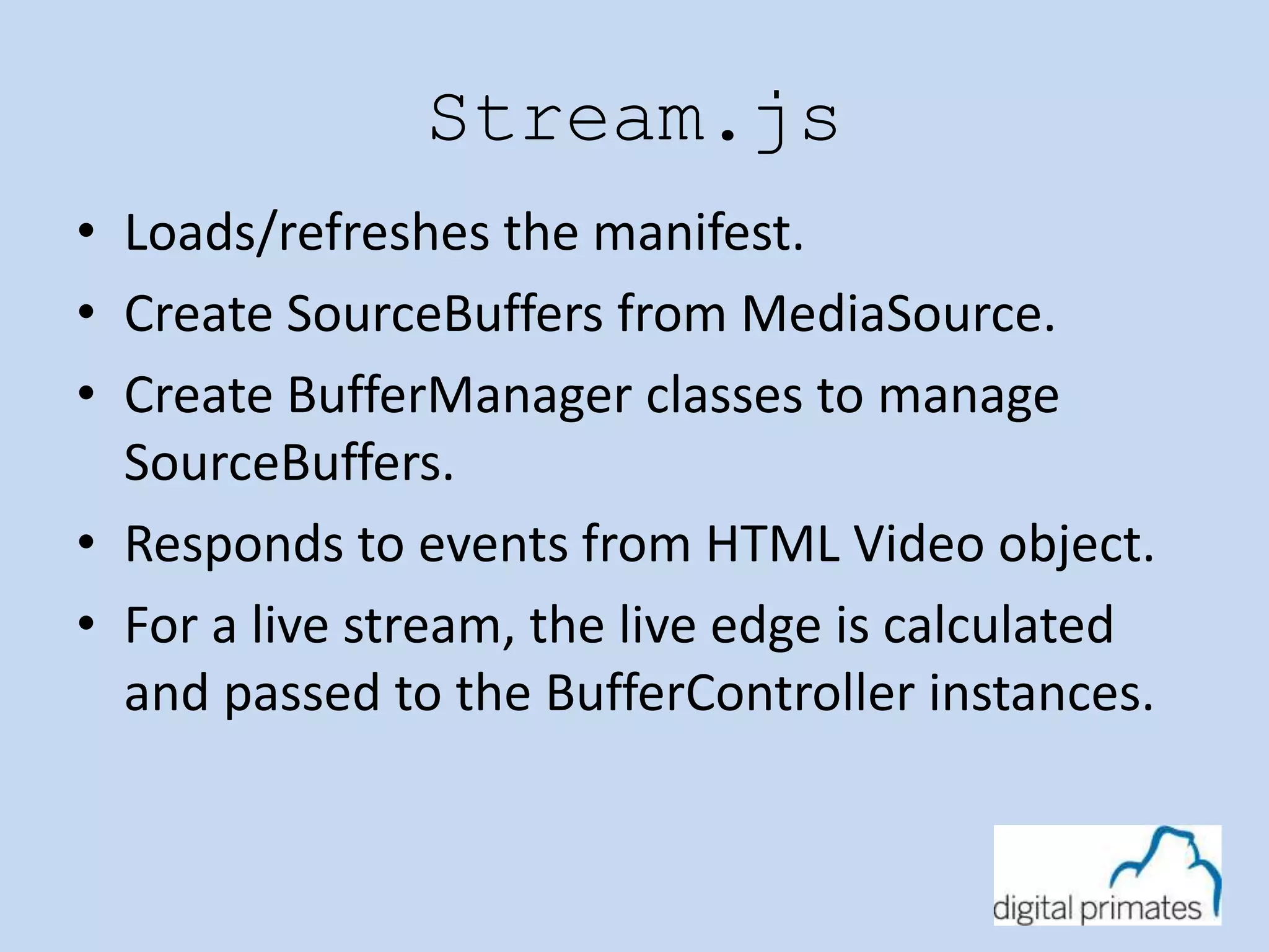 Stream.js 
• Loads/refreshes the manifest. 
• Create SourceBuffers from MediaSource. 
• Create BufferManager classes to manage 
SourceBuffers. 
• Responds to events from HTML Video object. 
• For a live stream, the live edge is calculated 
and passed to the BufferController instances. 
 