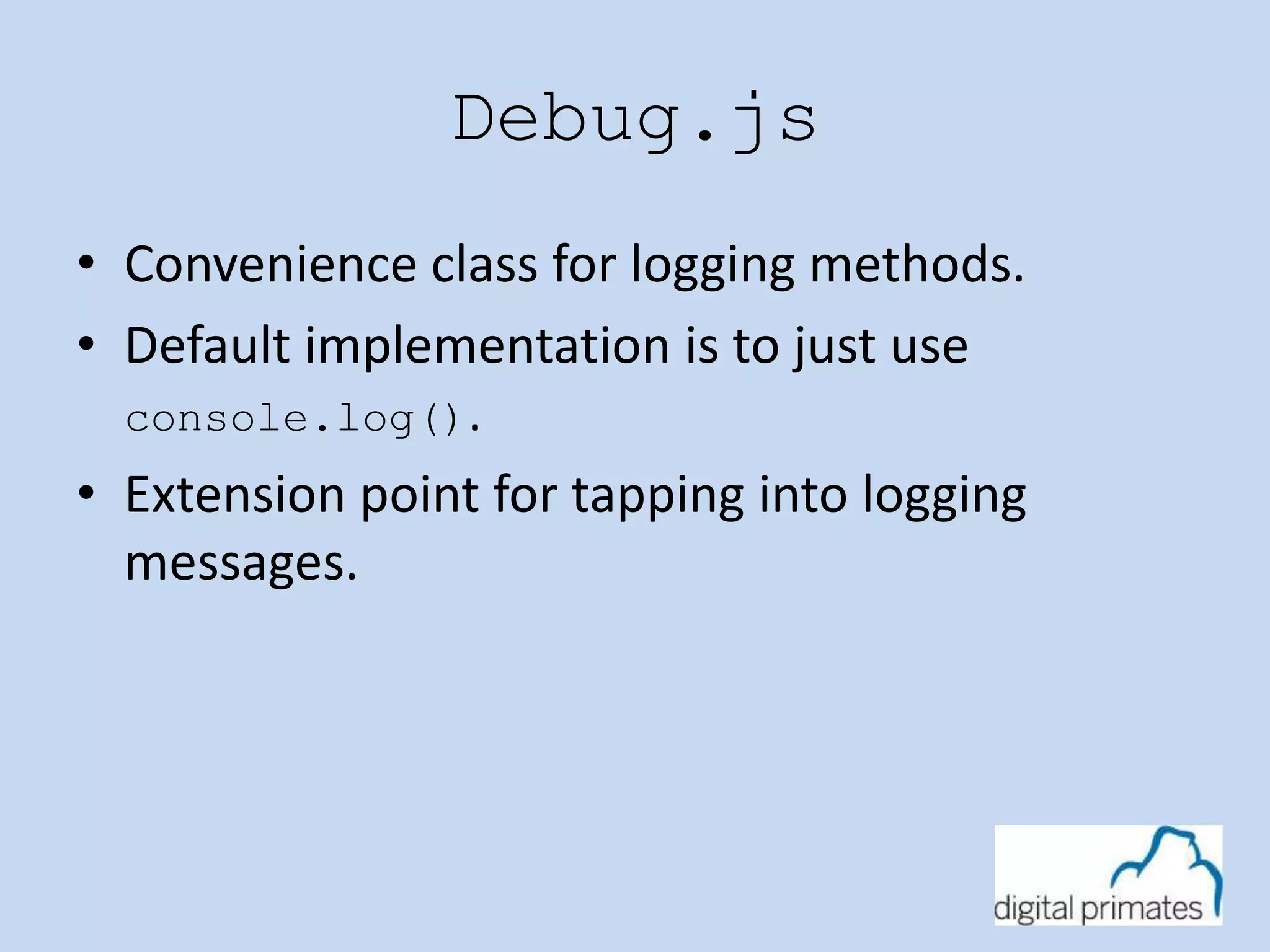 Debug.js 
• Convenience class for logging methods. 
• Default implementation is to just use 
console.log(). 
• Extension point for tapping into logging 
messages. 
 