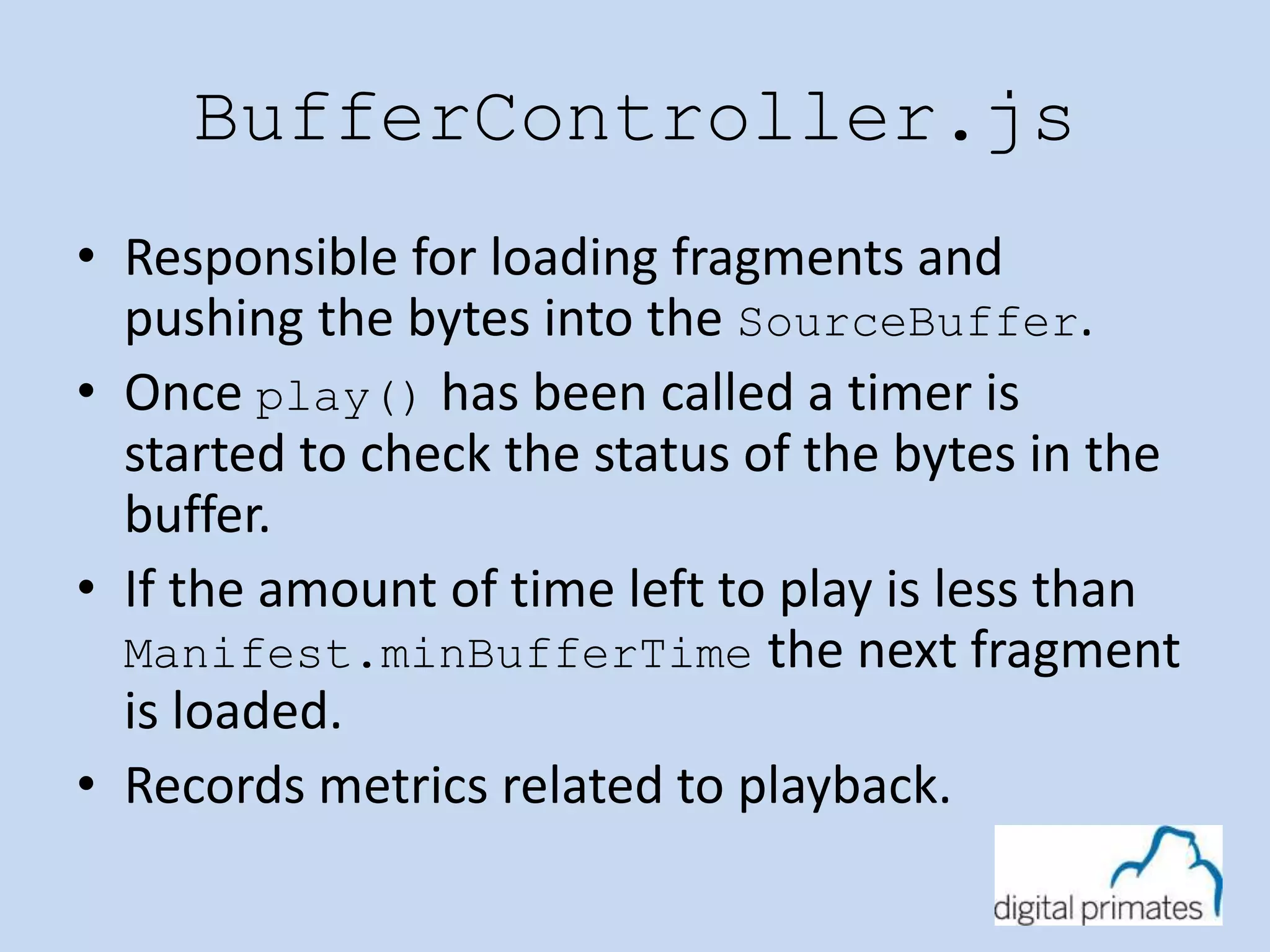 BufferController.js 
• Responsible for loading fragments and 
pushing the bytes into the SourceBuffer. 
• Once play() has been called a timer is 
started to check the status of the bytes in the 
buffer. 
• If the amount of time left to play is less than 
Manifest.minBufferTime the next fragment 
is loaded. 
• Records metrics related to playback. 
 