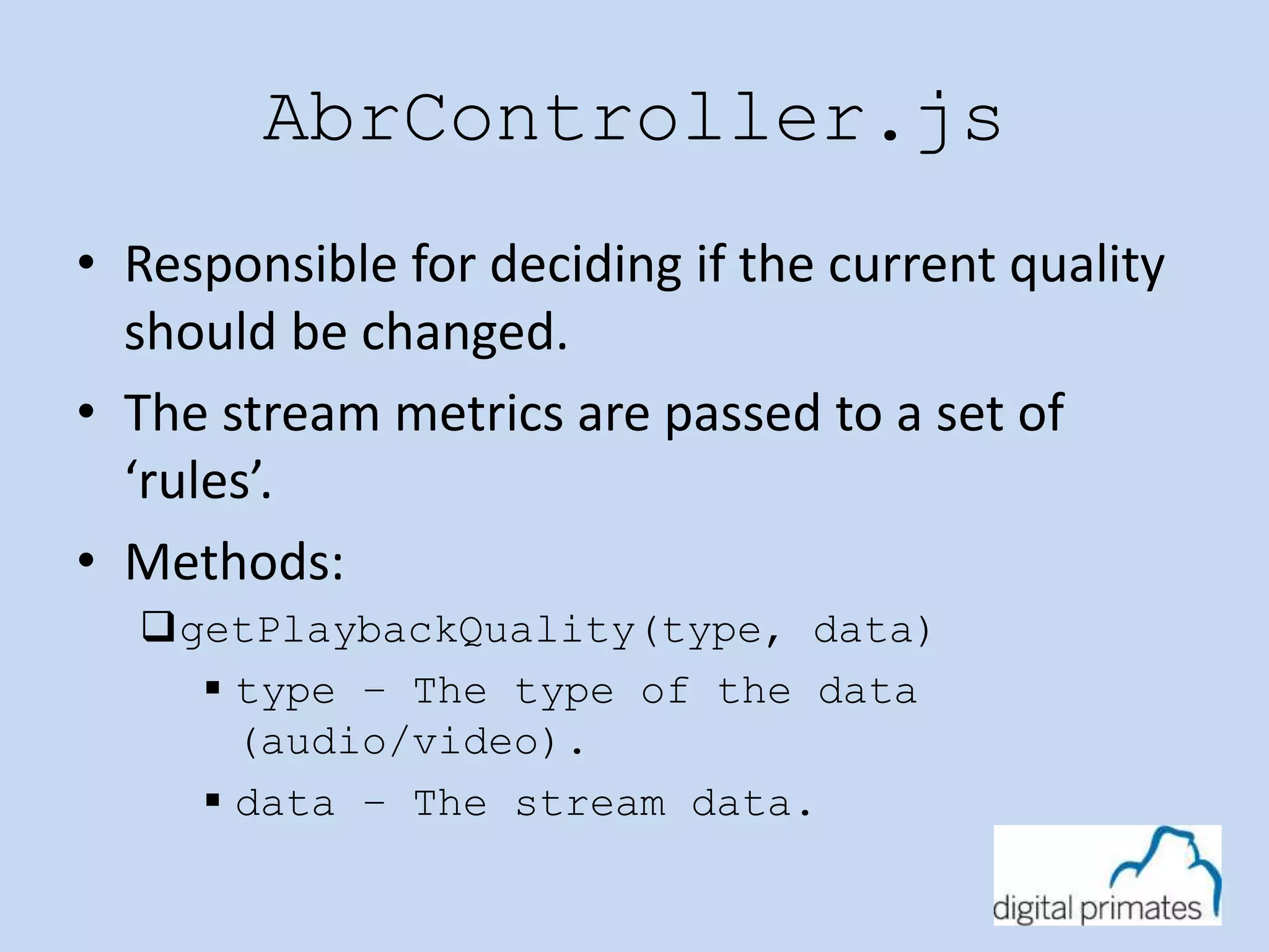 AbrController.js 
• Responsible for deciding if the current quality 
should be changed. 
• The stream metrics are passed to a set of 
‘rules’. 
• Methods: 
getPlaybackQuality(type, data) 
 type – The type of the data 
(audio/video). 
 data – The stream data. 
 